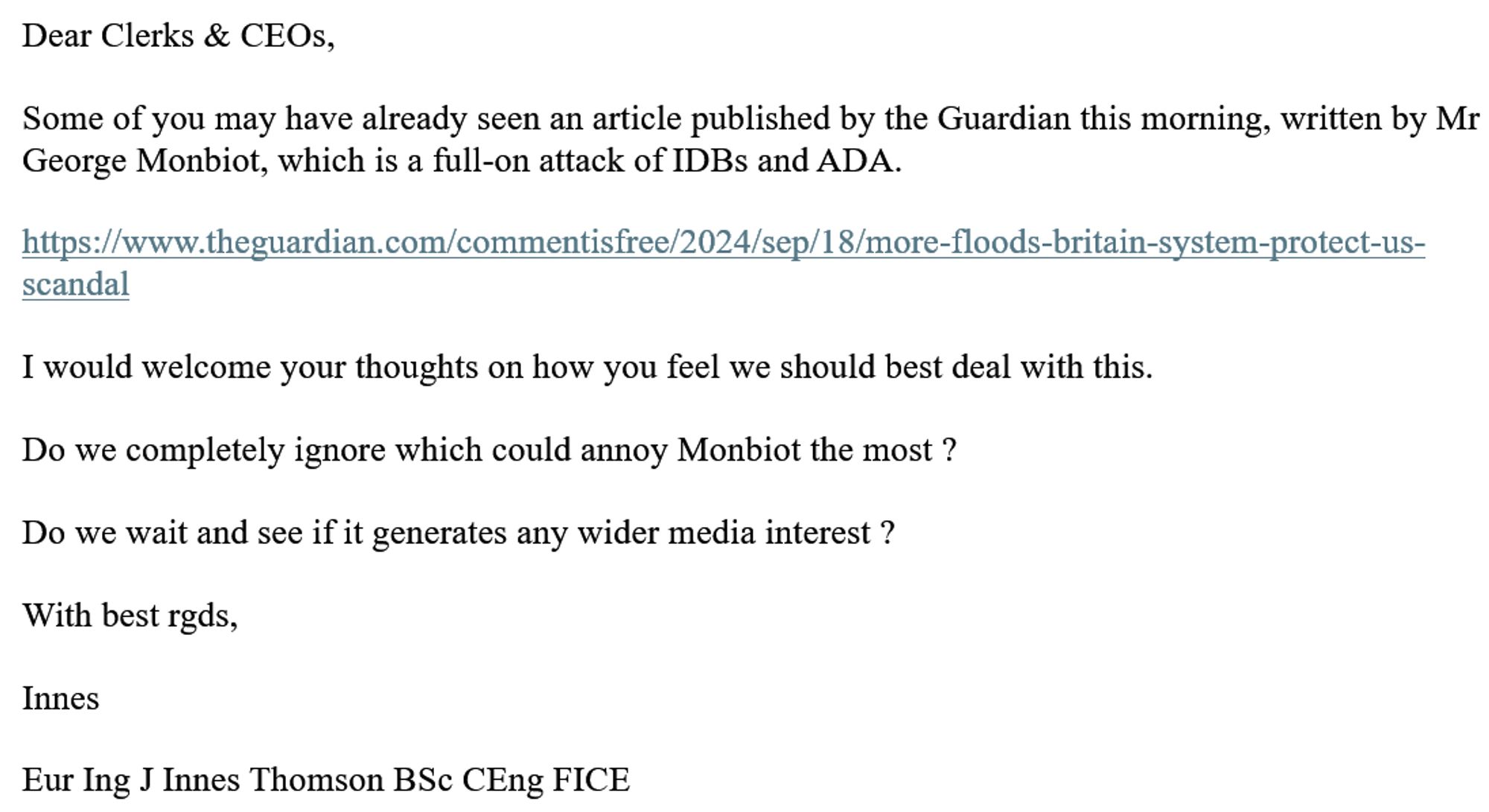 Dear Clerks & CEOs,
 
Some of you may have already seen an article published by the Guardian this morning, written by Mr George Monbiot, which is a full-on attack of IDBs and ADA.
 
https://www.theguardian.com/commentisfree/2024/sep/18/more-floods-britain-system-protect-us-scandal
 
I would welcome your thoughts on how you feel we should best deal with this.
 
Do we completely ignore which could annoy Monbiot the most ?
 
Do we wait and see if it generates any wider media interest ?
 
With best rgds,
 
Innes
 
Eur Ing J Innes Thomson BSc CEng FICE