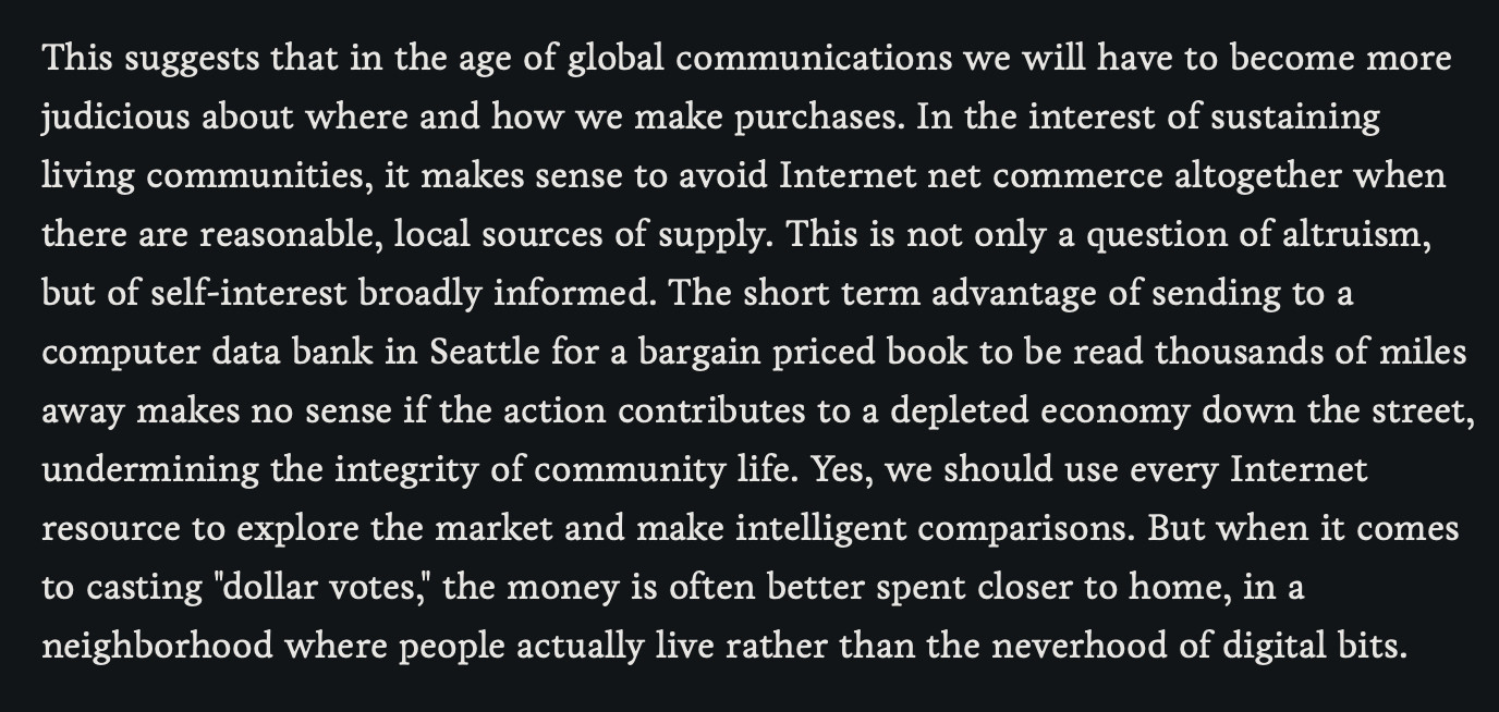 This suggests that in the age of global communications we will have to become more judicious about where and how we make purchases. In the interest of sustaining living communities, it makes sense to avoid Internet net commerce altogether when there are reasonable, local sources of supply. This is not only a question of altruism, but of self-interest broadly informed. The short term advantage of sending to a computer data bank in Seattle for a bargain priced book to be read thousands of miles away makes no sense if the action contributes to a depleted economy down the street, undermining the integrity of community life. Yes, we should use every Internet resource to explore the market and make intelligent comparisons. But when it comes to casting "dollar votes," the money is often better spent closer to home, in a neighborhood where people actually live rather than the neverhood of digital bits.