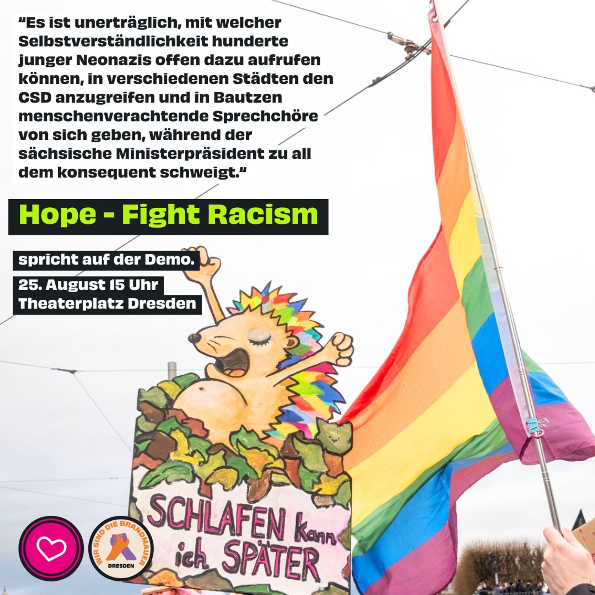 Das Bild zeigt eine Regenbogenfahne und ein Demoschild mit der Aufschrift „Schlafen kann ich später“. Oben im Bild steht das Zitat „Es ist unerträglich, mit welcher Selbstverständlichkeit hunderte junger Neonazis offen dazu aufrufen können, in verschiedenen Städten den CSD anzugreifen und in Bautzen menschenverachtende Sprechchöre von sich geben, während der sächsische Ministerpräsident zu all dem konsequent schweigt.“ Und der Text „Hope Fight Racism spricht auf der Demo. 25. August 15 Uhr Theaterplatz Dresden“.