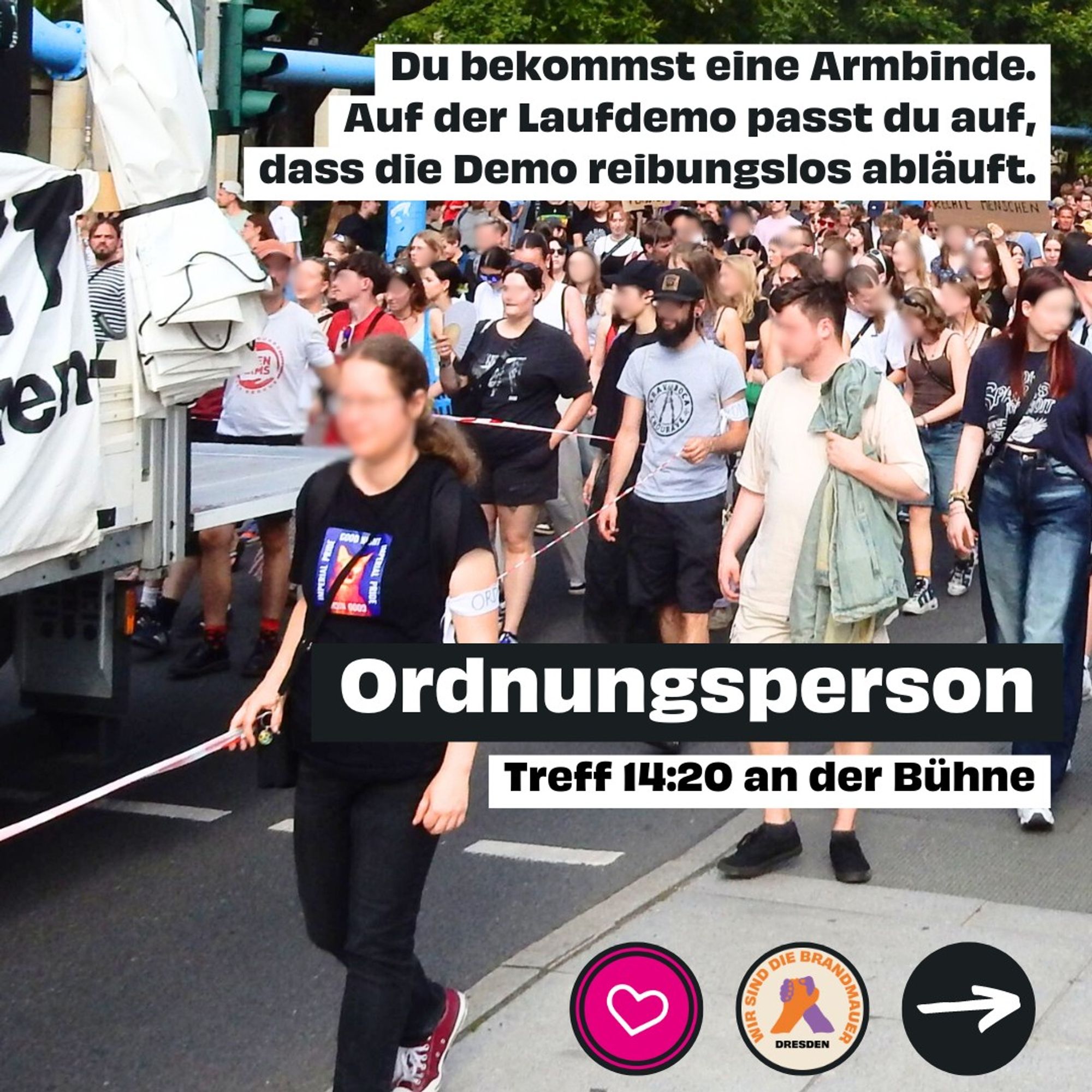 Ordnungsperson. Treff 14:20 Uhr an der Bühne. Du bekommst eine Armbinde. Auf der Laufdemo passt du auf, dass die Demo reibungslos abläuft.