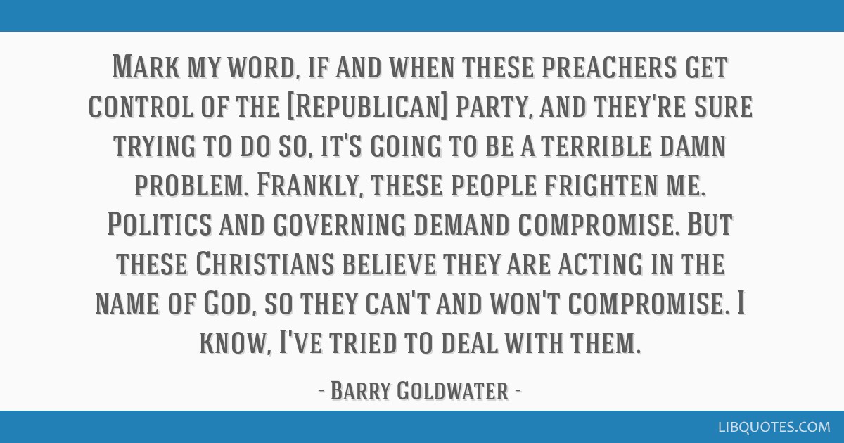 Mark my word, if and when these preachers get control of the [Republican] party, and they're sure trying to do so, it's going to be a terrible damn problem. Frankly, these people frighten me. Politics and governing demand compromise. But these Christians believe they are acting in the name of God, so they can't and won't compromise. I know, I've tried to deal with them.
Barry Goldwater
