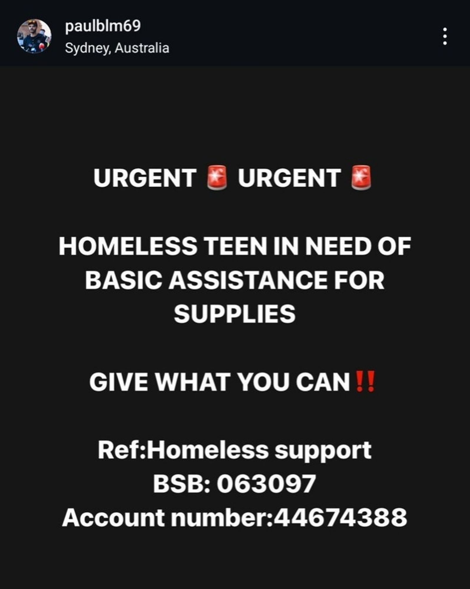 URGENT 🚨 URGENT🚨

HOMELESS TEEN IN NEED OF BASIC ASSISTANCE FOR SUPPLIES

GIVE WHAT YOU CAN!!

Ref:Homeless support 
BSB: 063097 
Account number:44674388