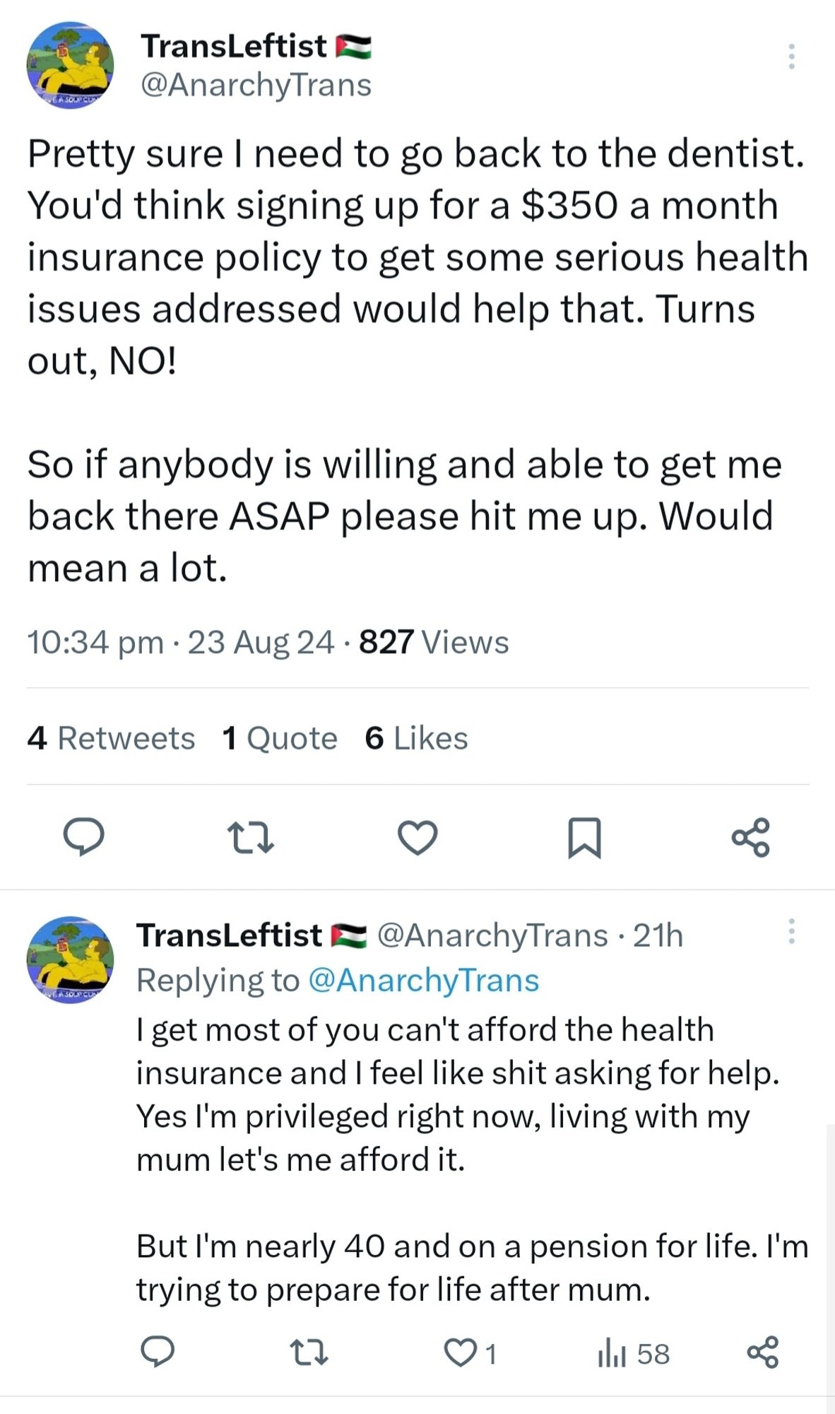 Tweet from TransLeftist @AnarchyTrans

Pretty sure I need to go back to the dentist You'd think signing up for a $350 a month insurance policy to get some serious health issues addressed would help that. Turns out, NO!

So if anybody is willing and able to get me back there ASAP please hit me up. Would mean a lot.

10:34 pm. 23 Aug 24

TransLeftist @AnarchyTrans . 21h Replying to @AnarchyTrans 

I get most of you can't afford the health insurance and I feel like shit asking for help Yes I'm privileged right now, living with my mum let's me afford it.
 
But I'm nearly 40 and on a pension for life. l'm trying to prepare for life after mum.