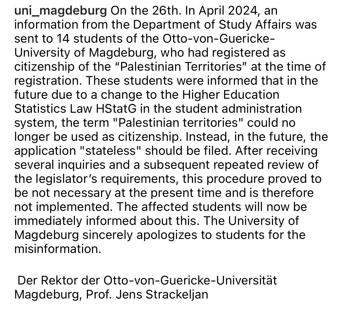 Instagram screenshot: On the 26th. In April 2024, an information from the Department of Study Affairs was sent to 14 students of the Otto-von-Guericke-University of Magdeburg, who had registered as citizenship of the "Palestinian Territories" at the time of registration. These students were informed that in the future due to a change to the Higher Education
Statistics Law HStatG in the student administration system, the term "Palestinian territories" could no longer be used as citizenship. Instead, in the future, the application "stateless" should be filed. After receiving several inquiries and a subsequent repeated review of the legislator's requirements, this procedure proved to be not necessary at the present time and is therefore not implemented. The affected students will now be immediately informed about this. The University of Magdeburg sincerely apologizes to students for the misinformation.
Der Rektor der Otto-von-Guericke-Universität
Magdeburg, Prof. Jens