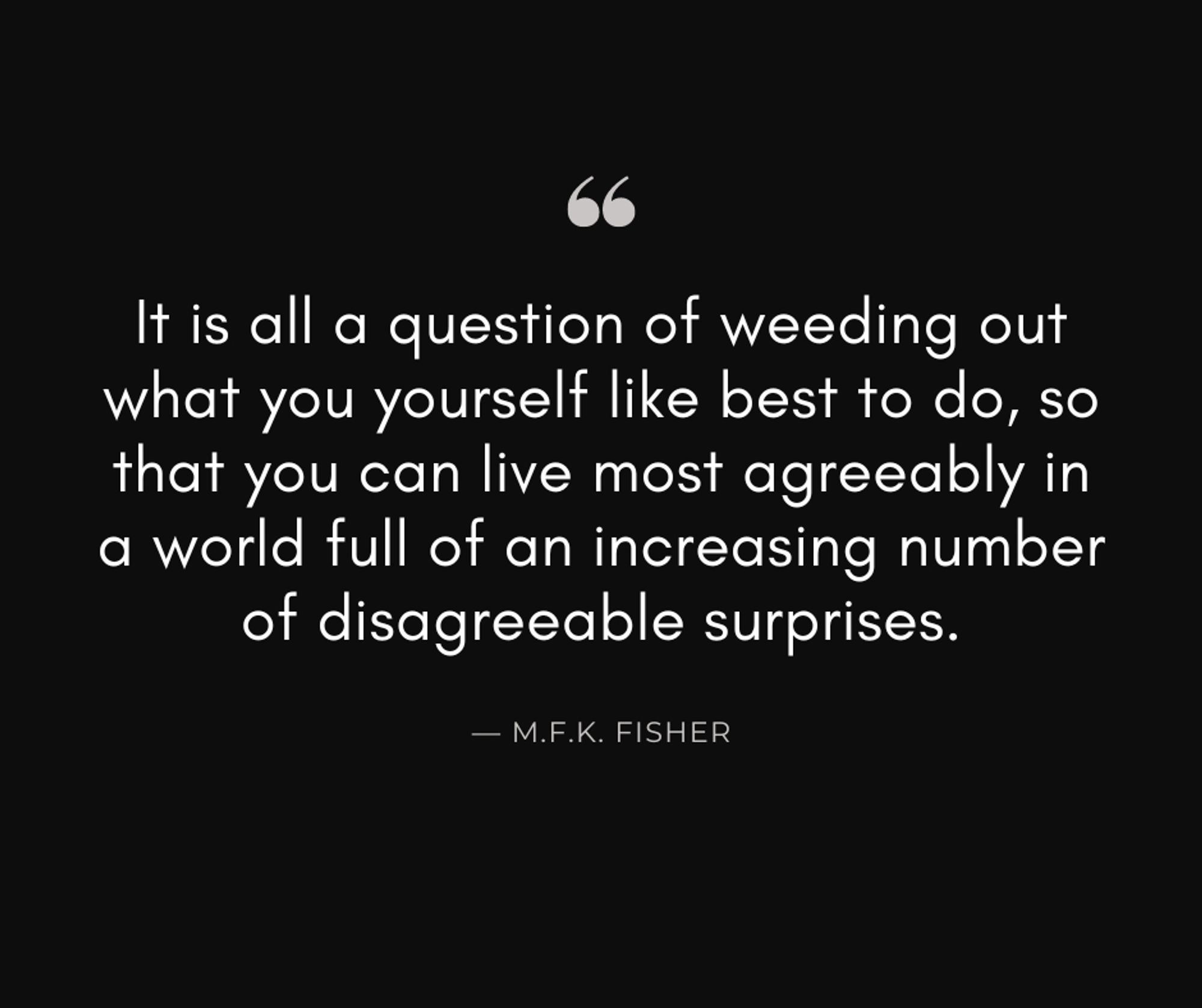 It is all a question of weeding out what you yourself like best to do, so that you can live most agreeably in a world full of an increasing number of disagreeable surprises. - M.F.K. Fisher