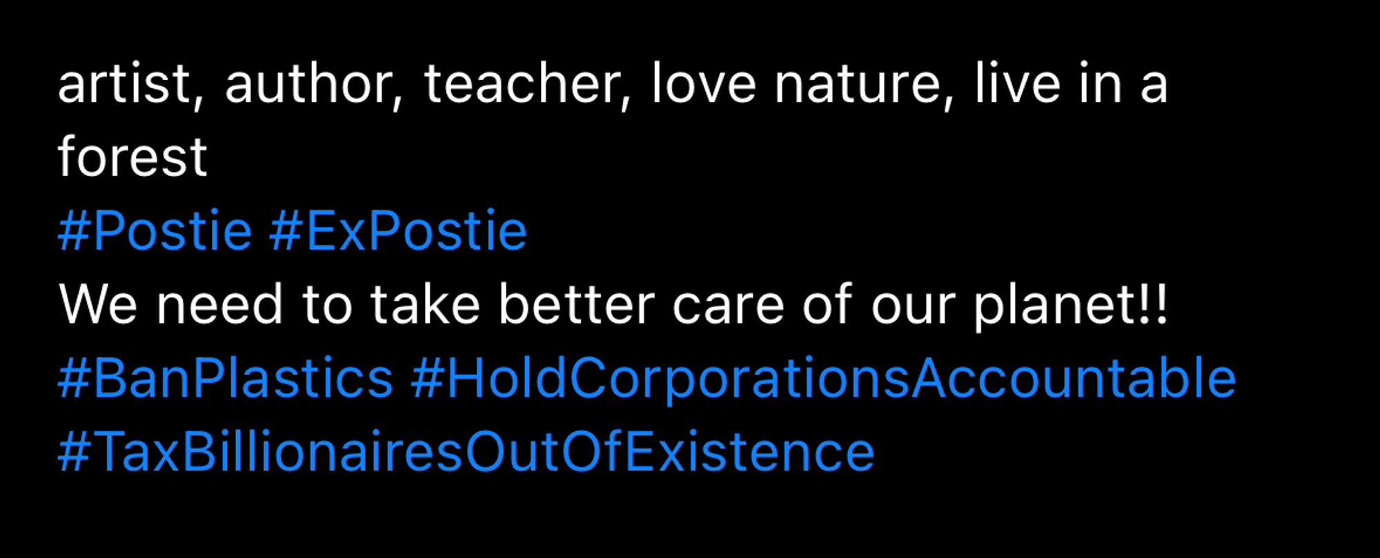 Bsky bio reading 

artist, author, teacher, love nature, live in a forest
#Postie #ExPostie
We need to take better care of our planet!!
#BanPlastics #HoldCorporationsAccountable
#TaxBillionairesOutOfExistence