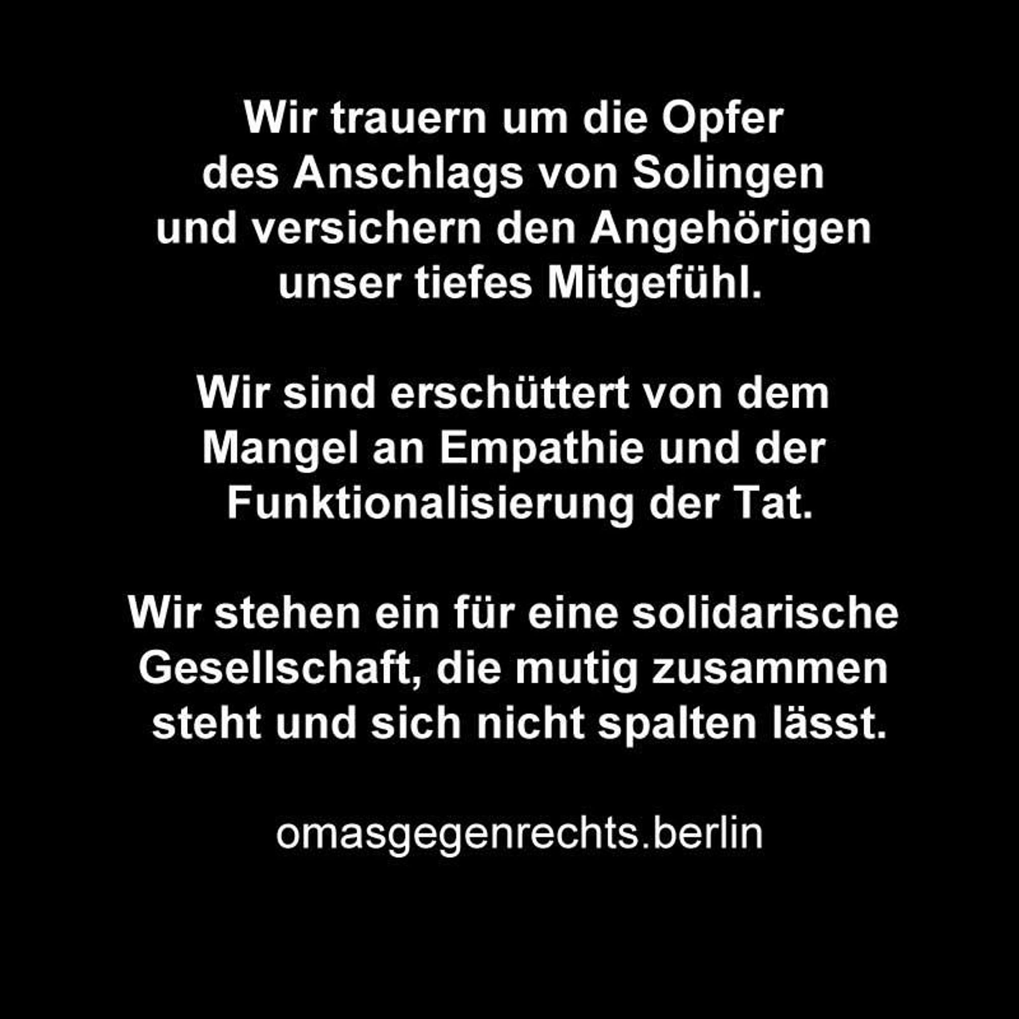 Textkachel weiß auf schwarz:
Wir trauern um die Opfer des Anschlags von Solingen und versichern den Angehörigen unser tiefes Mitgefühl. 
Wir sind erschüttert von dem Mangel an Empathie und der Funktionalisierug der Tat.
Wir stehen ein für eine solidarische Gesellschaft, die mutig zusammen steht und sich nicht spalten lässt.
omasgegenrechts.berlin