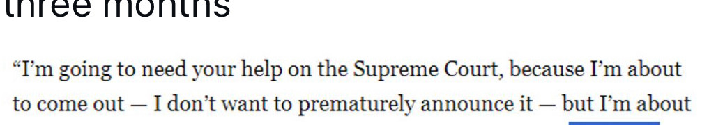 "I'm going to need your help on the Supreme Court, because I'm about to come out - I don't want to prematurely announce it - but I'm about