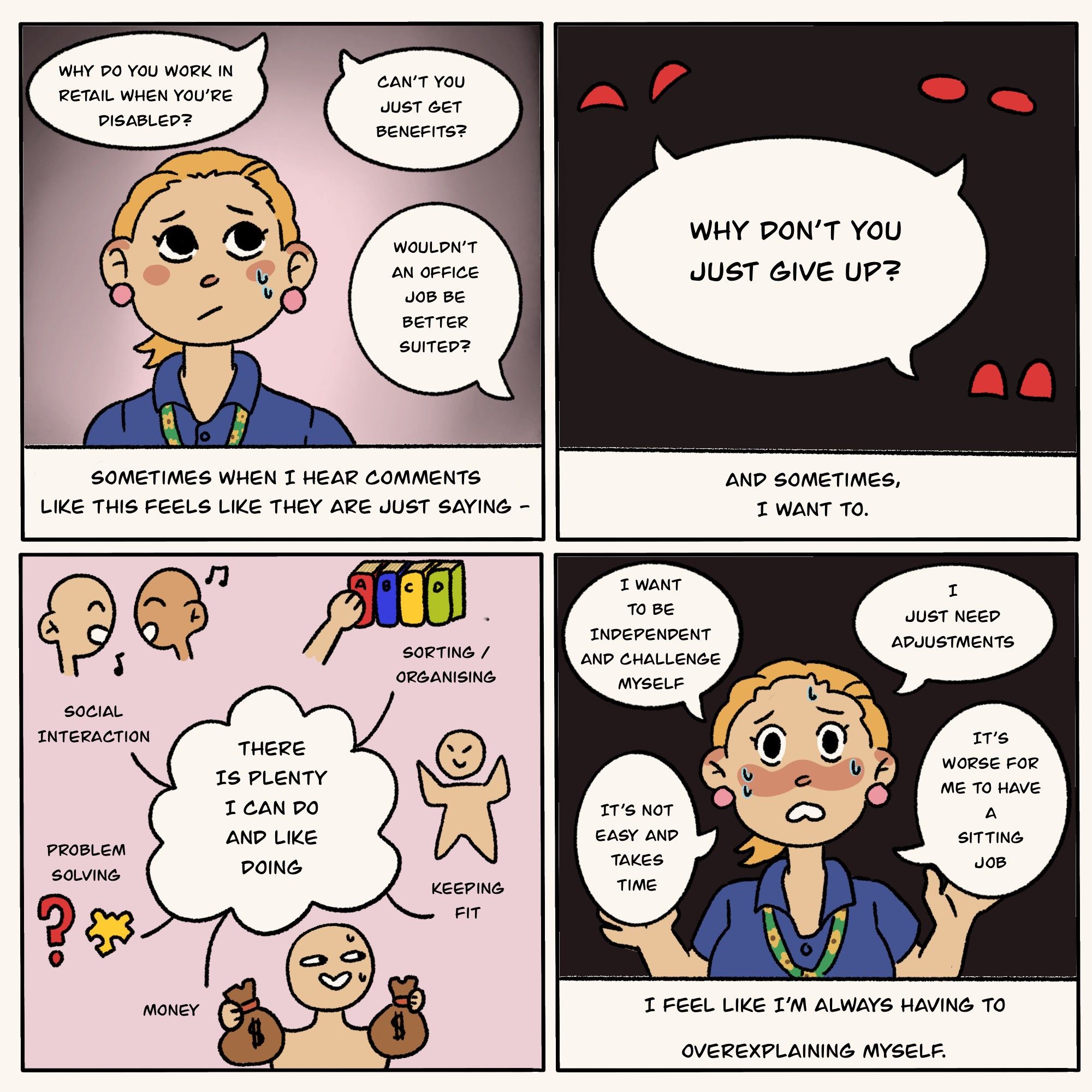 A four panelled comic about the artist's experience with disability and work. Panel 1 shows the artist (a blonde woman with pink earrings wearing a blue work top and a sunflower lanyard) being questioned about her disability at work. There are 3 questions from co-workers"Why do you work in retail when you're disabled?", "can't you just get benifits?", "Wouldn't an office job be better suited?". Underneth the artist, from her pespective, reads, "Sometimes when I hear comments like this feels like they are just saying-". Panel 2 continues the sentence from her co-workers pov, a black background with 3 pairs of red eyes,"Why dont' you just give up?", the artist continues, "and sometimes, i want to.". Panel 3 shows an illustrated spider diagram of things she can/likes doing, such as 'social interaction' , 'sorting/organising', 'problem solving', 'keeping fit' and 'money'. The last panel is her "defence". She's flustered. "I feel like i'm always having to overexplaining myself."