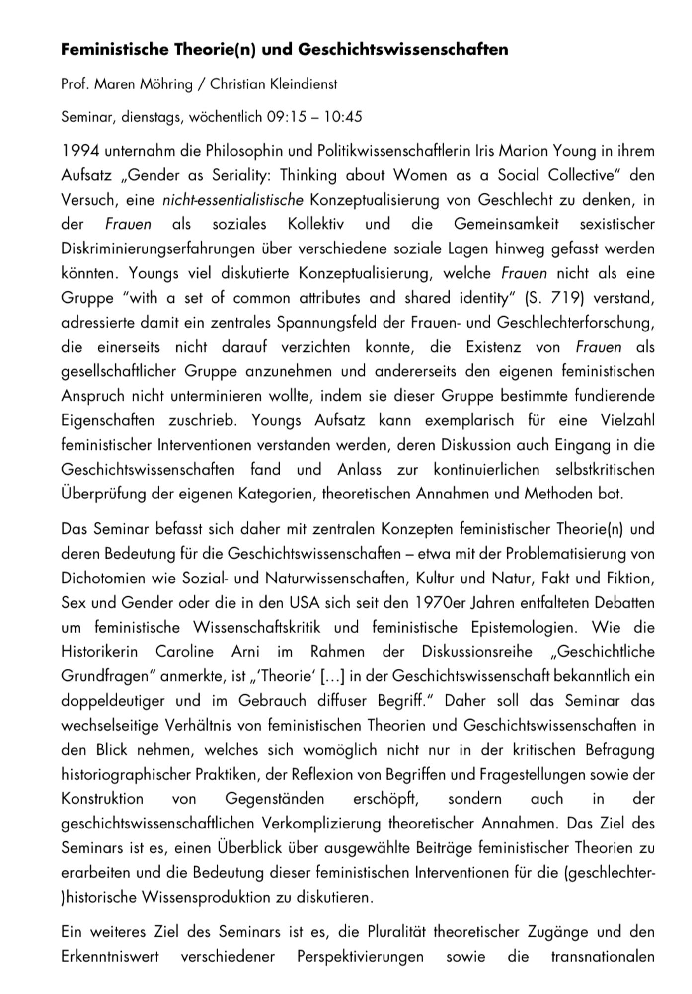 Feministische Theorie(n) und Geschichtswissenschaften
Prof. Maren Möhring / Christian Kleindienst
Seminar, dienstags, wöchentlich 09:15 - 10:45
1994 unternahm die Philosophin und Politikwissenschaftlerin Iris Marion Young in ihrem Aufsatz „Gender as Seriality: Thinking about Women as a Social Collective" den Versuch, eine nicht-essentialistische Konzeptualisierung von Geschlecht zu denken, in der Frauen als soziales Kollektiv und die Gemeinsamkeit sexistischer Diskriminierungserfahrungen über verschiedene soziale Lagen hinweg gefasst werden könnten. Youngs viel diskutierte Konzeptualisierung, welche Frauen nicht als eine Gruppe "with a set of common attributes and shared identity" (S. 719) verstand, adressierte damit ein zentrales Spannungsfeld der Frauen- und Geschlechterforschung, die einerseits nicht darauf verzichten konnte, die Existenz von Frauen als gesellschaftlicher Gruppe anzunehmen und andererseits den eigenen feministischen Anspruch nicht unterminieren wollte, indem sie die