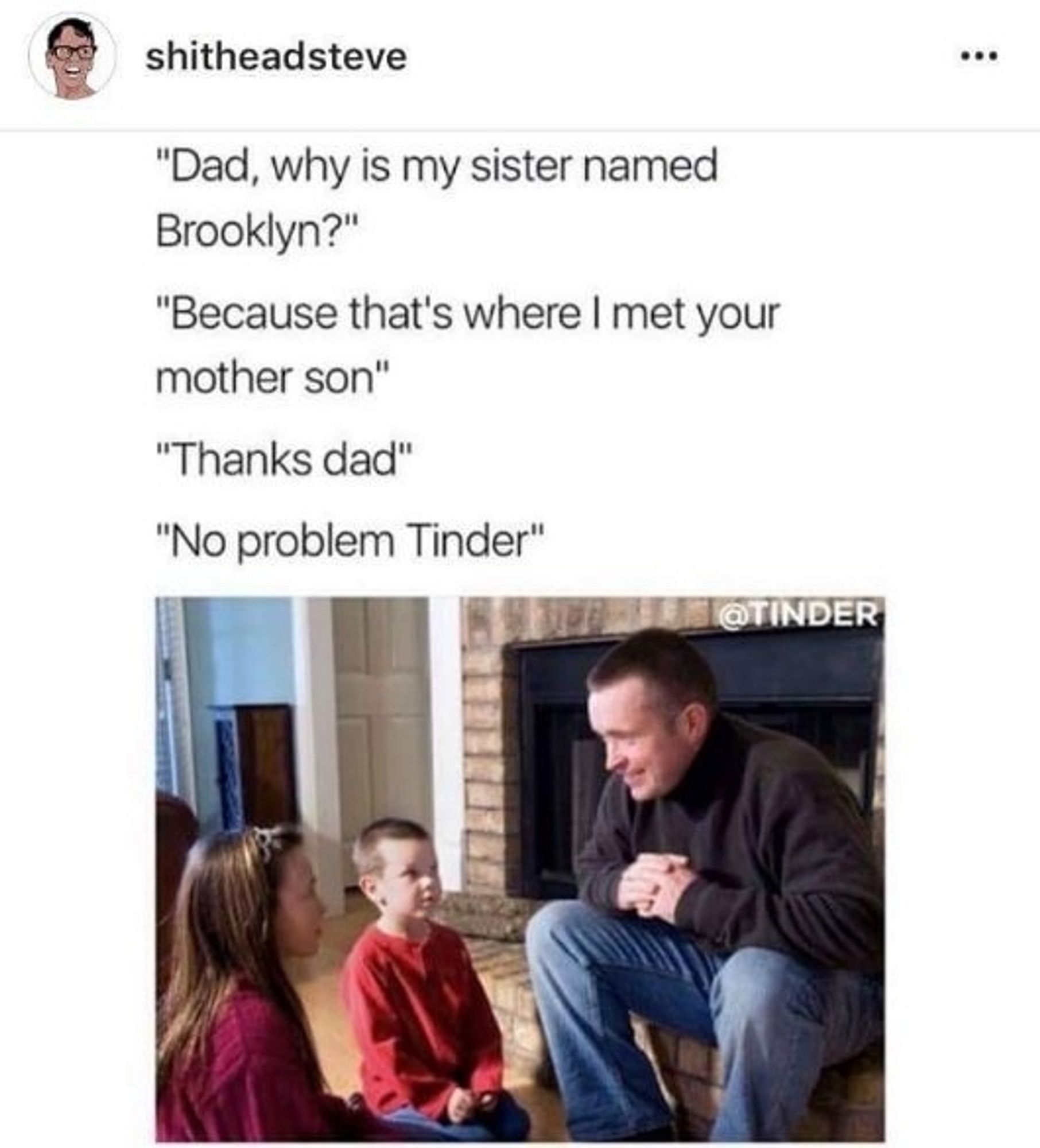 Picture of father talking to son and daughter.

Son: Dad, why is my sister named Brooklyn?

Dad: Because that's where I met your mother, son.

Son: Thanks Dad

Dad: No problem, Tinder.