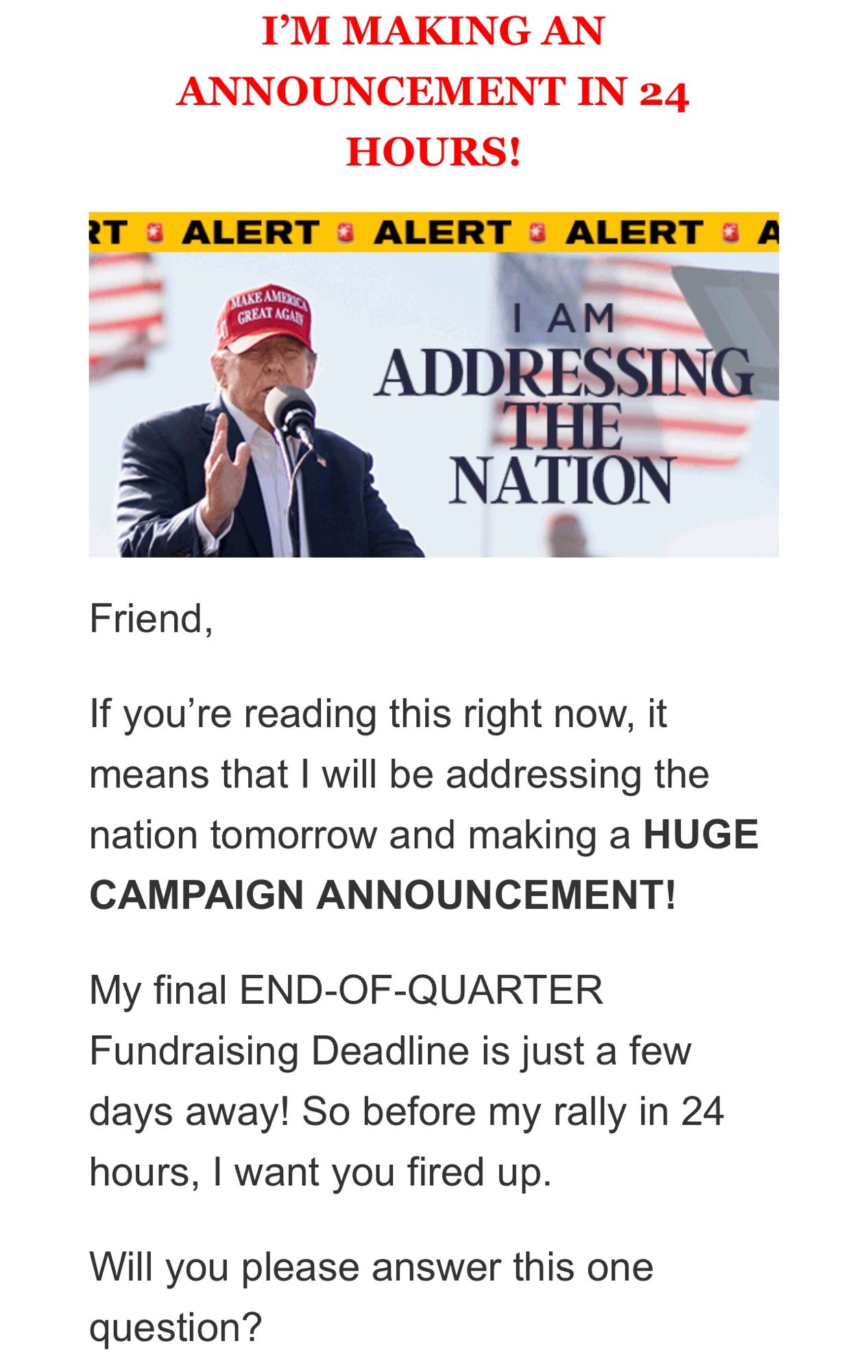 “I’m making an announcement in 24 hours” en gras, rouge, majuscules et une police différente du reste.
Une photo de Trump devant un micro avec écrit “I AM ADDRESSING THE NATION” dans deux polices différentes.
Du texte (dans une police encore différente) où il explique qu’il va faire une grosse annonce et qu’il a une question à me poser.