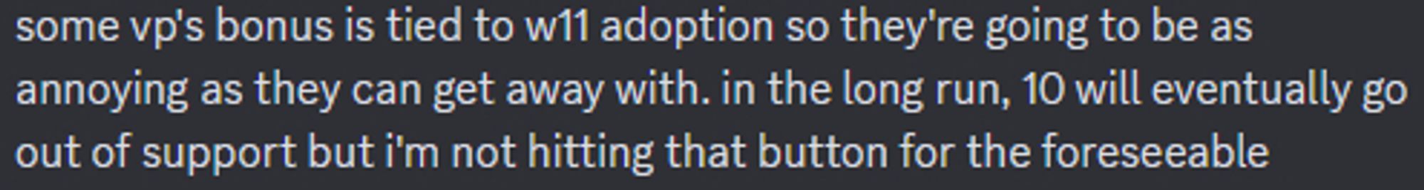 some vp's bonus is tied to w11 adoption so they're going to be as annoying as they can get away with. in the long run, 10 will eventually go out of support but i'm not hitting that button for the foreseeable