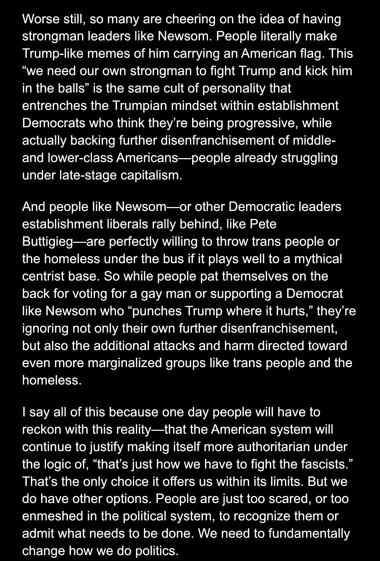 Worse still, so many are cheering on the idea of having strongman leaders like Newsom. People literally make Trump-like memes of him carrying an American flag. This “we need our own strongman to fight Trump and kick him in the balls” is the same cult of personality that entrenches the Trumpian mindset within establishment Democrats who think they’re being progressive, while actually backing further disenfranchisement of middle- and lower-class Americans—people already struggling under late-stage capitalism.
And people like Newsom—or other Democratic leaders establishment liberals rally behind, like Pete Buttigieg—are perfectly willing to throw trans people or the homeless under the bus if it plays well to a mythical centrist base. So while people pat themselves on the back for voting for a gay man or supporting a Democrat like Newsom who “punches Trump where it hurts,” they’re ignoring not only their own further disenfranchisement, but also the additional attacks and harm directed toward even more marginalized groups like trans people and the homeless. 
I say all of this because one day people will have to reckon with this reality—that the American system will continue to justify making itself more authoritarian under the logic of, “that’s just how we have to fight the fascists.” That’s the only choice it offers us within its limits. But we do have other options. People are just too scared, or too enmeshed in the political system, to recognize them or admit what needs to be done. We need to fundamentally change how we do politics.
