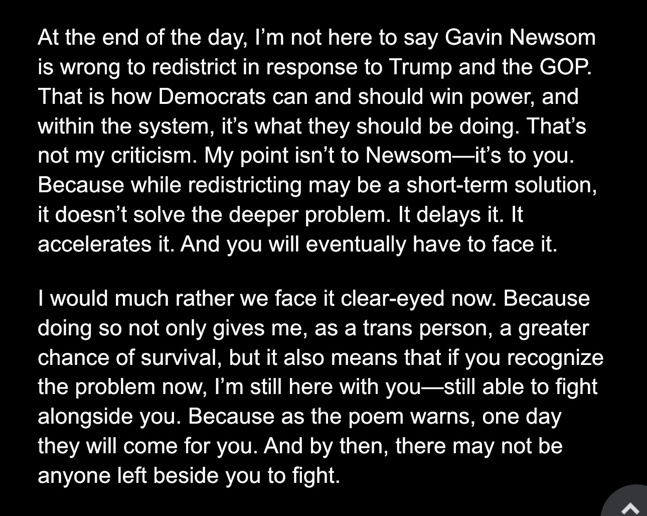 At the end of the day, I’m not here to say Gavin Newsom is wrong to redistrict in response to Trump and the GOP. That is how Democrats can and should win power, and within the system, it’s what they should be doing. That’s not my criticism. My point isn’t to Newsom—it’s to you. Because while redistricting may be a short-term solution, it doesn’t solve the deeper problem. It delays it. It accelerates it. And you will eventually have to face it.
I would much rather we face it clear-eyed now. Because doing so not only gives me, as a trans person, a greater chance of survival, but it also means that if you recognize the problem now, I’m still here with you—still able to fight alongside you. Because as the poem warns, one day they will come for you. And by then, there may not be anyone left beside you to fight.


