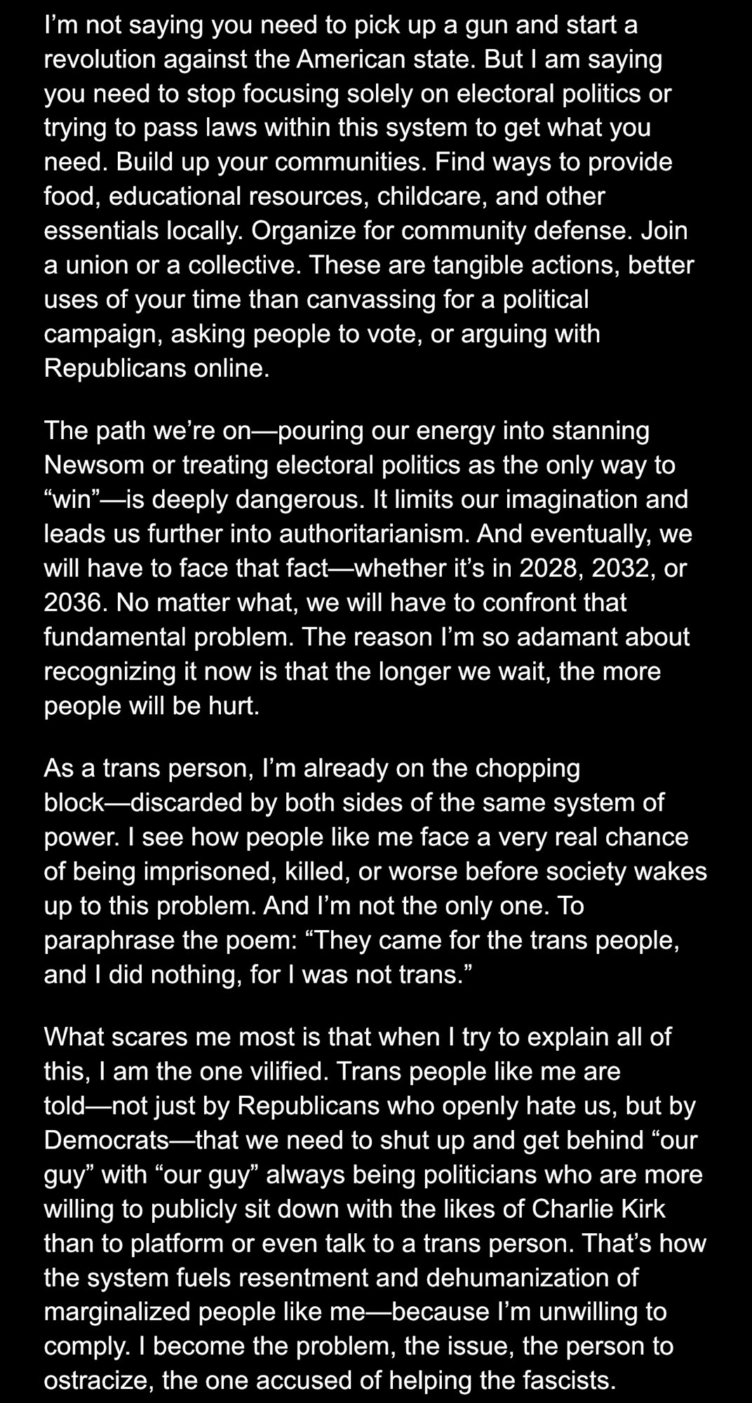 I’m not saying you need to pick up a gun and start a revolution against the American state. But I am saying you need to stop focusing solely on electoral politics or trying to pass laws within this system to get what you need. Build up your communities. Find ways to provide food, educational resources, childcare, and other essentials locally. Organize for community defense. Join a union or a collective. These are tangible actions, better uses of your time than canvassing for a political campaign, asking people to vote, or arguing with Republicans online.
The path we’re on—pouring our energy into stanning Newsom or treating electoral politics as the only way to “win”—is deeply dangerous. It limits our imagination and leads us further into authoritarianism. And eventually, we will have to face that fact—whether it’s in 2028, 2032, or 2036. No matter what, we will have to confront that fundamental problem. The reason I’m so adamant about recognizing it now is that the longer we wait, the more people will be hurt.
As a trans person, I’m already on the chopping block—discarded by both sides of the same system of power. I see how people like me face a very real chance of being imprisoned, killed, or worse before society wakes up to this problem. And I’m not the only one. To paraphrase the poem: “They came for the trans people, and I did nothing, for I was not trans.”
What scares me most is that when I try to explain all of this, I am the one vilified. Trans people like me are told—not just by Republicans who openly hate us, but by Democrats—that we need to shut up and get behind “our guy” with “our guy” always being politicians who are more willing to publicly sit down with the likes of Charlie Kirk than to platform or even talk to a trans person. That’s how the system fuels resentment and dehumanization of marginalized people like me—because I’m unwilling to comply. I become the problem, the issue, the person to ostracize, the one accused of helping the fascists.
