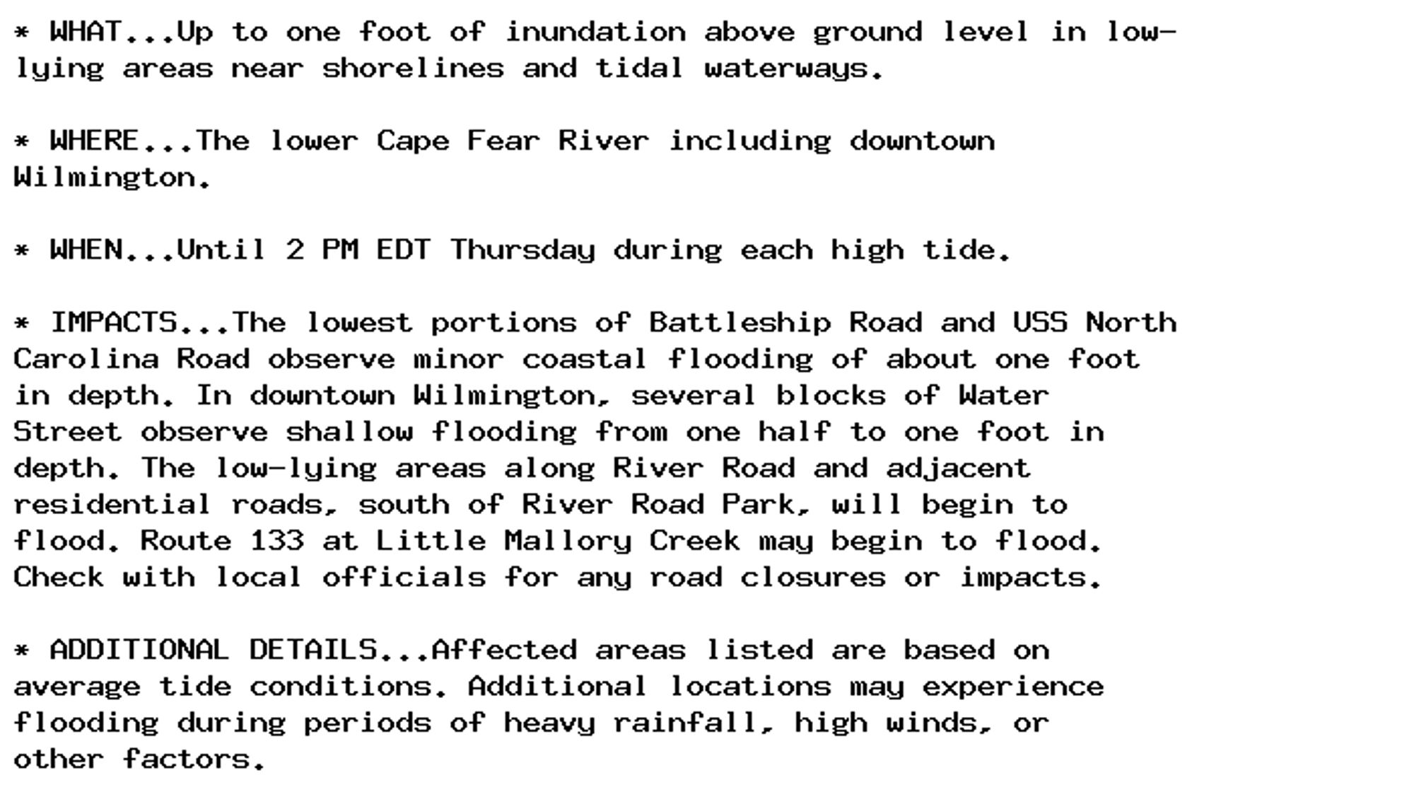 * WHAT...Up to one foot of inundation above ground level in low-
lying areas near shorelines and tidal waterways.

* WHERE...The lower Cape Fear River including downtown
Wilmington.

* WHEN...Until 2 PM EDT Thursday during each high tide.

* IMPACTS...The lowest portions of Battleship Road and USS North
Carolina Road observe minor coastal flooding of about one foot
in depth. In downtown Wilmington, several blocks of Water
Street observe shallow flooding from one half to one foot in
depth. The low-lying areas along River Road and adjacent
residential roads, south of River Road Park, will begin to
flood. Route 133 at Little Mallory Creek may begin to flood.
Check with local officials for any road closures or impacts.

* ADDITIONAL DETAILS...Affected areas listed are based on
average tide conditions. Additional locations may experience
flooding during periods of heavy rainfall, high winds, or
other factors.