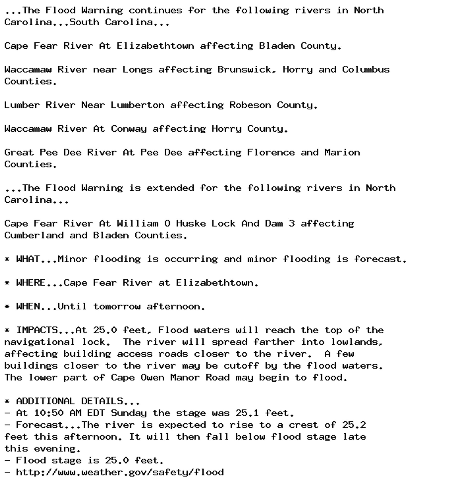 ...The Flood Warning continues for the following rivers in North
Carolina...South Carolina...

Cape Fear River At Elizabethtown affecting Bladen County.

Waccamaw River near Longs affecting Brunswick, Horry and Columbus
Counties.

Lumber River Near Lumberton affecting Robeson County.

Waccamaw River At Conway affecting Horry County.

Great Pee Dee River At Pee Dee affecting Florence and Marion
Counties.

...The Flood Warning is extended for the following rivers in North
Carolina...

Cape Fear River At William O Huske Lock And Dam 3 affecting
Cumberland and Bladen Counties.

* WHAT...Minor flooding is occurring and minor flooding is forecast.

* WHERE...Cape Fear River at Elizabethtown.

* WHEN...Until tomorrow afternoon.

* IMPACTS...At 25.0 feet, Flood waters will reach the top of the
navigational lock.  The river will spread farther into lowlands,
affecting building access roads closer to the river.  A few
buildings closer to the river may be cutoff by the flood waters.
The lower part of Cape Owen Manor Road may begin to flood.

* ADDITIONAL DETAILS...
- At 10:50 AM EDT Sunday the stage was 25.1 feet.
- Forecast...The river is expected to rise to a crest of 25.2
feet this afternoon. It will then fall below flood stage late
this evening.
- Flood stage is 25.0 feet.
- http://www.weather.gov/safety/flood