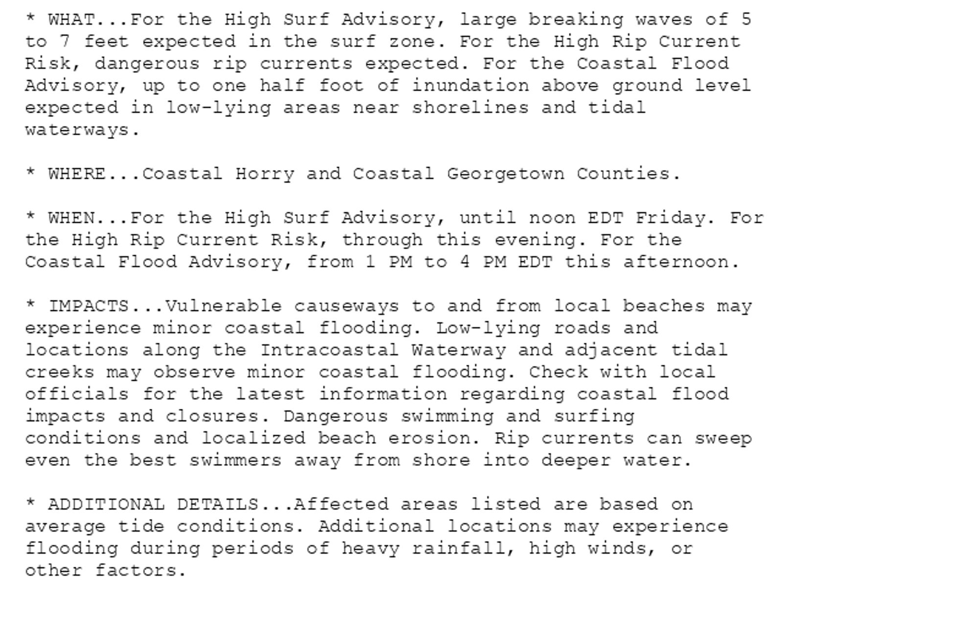 * WHAT...For the High Surf Advisory, large breaking waves of 5
to 7 feet expected in the surf zone. For the High Rip Current
Risk, dangerous rip currents expected. For the Coastal Flood
Advisory, up to one half foot of inundation above ground level
expected in low-lying areas near shorelines and tidal
waterways.

* WHERE...Coastal Horry and Coastal Georgetown Counties.

* WHEN...For the High Surf Advisory, until noon EDT Friday. For
the High Rip Current Risk, through this evening. For the
Coastal Flood Advisory, from 1 PM to 4 PM EDT this afternoon.

* IMPACTS...Vulnerable causeways to and from local beaches may
experience minor coastal flooding. Low-lying roads and
locations along the Intracoastal Waterway and adjacent tidal
creeks may observe minor coastal flooding. Check with local
officials for the latest information regarding coastal flood
impacts and closures. Dangerous swimming and surfing
conditions and localized beach erosion. Rip currents can sweep
even the best swimmers away from shore into deeper water.

* ADDITIONAL DETAILS...Affected areas listed are based on
average tide conditions. Additional locations may experience
flooding during periods of heavy rainfall, high winds, or
other factors.