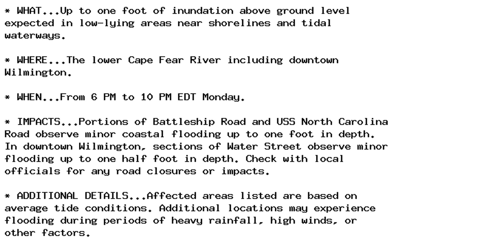 * WHAT...Up to one foot of inundation above ground level
expected in low-lying areas near shorelines and tidal
waterways.

* WHERE...The lower Cape Fear River including downtown
Wilmington.

* WHEN...From 6 PM to 10 PM EDT Monday.

* IMPACTS...Portions of Battleship Road and USS North Carolina
Road observe minor coastal flooding up to one foot in depth.
In downtown Wilmington, sections of Water Street observe minor
flooding up to one half foot in depth. Check with local
officials for any road closures or impacts.

* ADDITIONAL DETAILS...Affected areas listed are based on
average tide conditions. Additional locations may experience
flooding during periods of heavy rainfall, high winds, or
other factors.