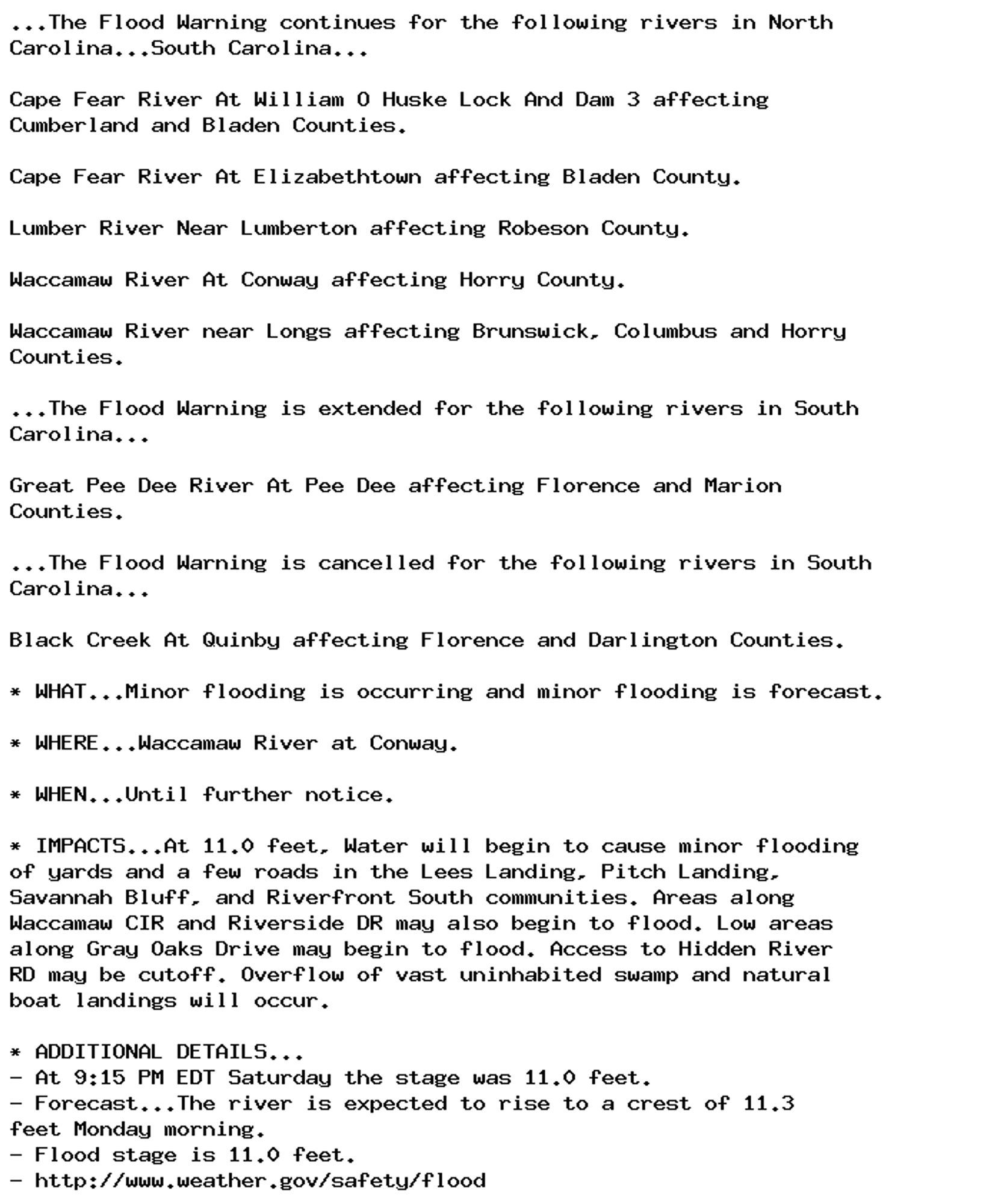 ...The Flood Warning continues for the following rivers in North
Carolina...South Carolina...

Cape Fear River At William O Huske Lock And Dam 3 affecting
Cumberland and Bladen Counties.

Cape Fear River At Elizabethtown affecting Bladen County.

Lumber River Near Lumberton affecting Robeson County.

Waccamaw River At Conway affecting Horry County.

Waccamaw River near Longs affecting Brunswick, Columbus and Horry
Counties.

...The Flood Warning is extended for the following rivers in South
Carolina...

Great Pee Dee River At Pee Dee affecting Florence and Marion
Counties.

...The Flood Warning is cancelled for the following rivers in South
Carolina...

Black Creek At Quinby affecting Florence and Darlington Counties.

* WHAT...Minor flooding is occurring and minor flooding is forecast.

* WHERE...Waccamaw River at Conway.

* WHEN...Until further notice.

* IMPACTS...At 11.0 feet, Water will begin to cause minor flooding
of yards and a few roads in the Lees Landing, Pitch Landing,
Savannah Bluff, and Riverfront South communities. Areas along
Waccamaw CIR and Riverside DR may also begin to flood. Low areas
along Gray Oaks Drive may begin to flood. Access to Hidden River
RD may be cutoff. Overflow of vast uninhabited swamp and natural
boat landings will occur.

* ADDITIONAL DETAILS...
- At 9:15 PM EDT Saturday the stage was 11.0 feet.
- Forecast...The river is expected to rise to a crest of 11.3
feet Monday morning.
- Flood stage is 11.0 feet.
- http://www.weather.gov/safety/flood