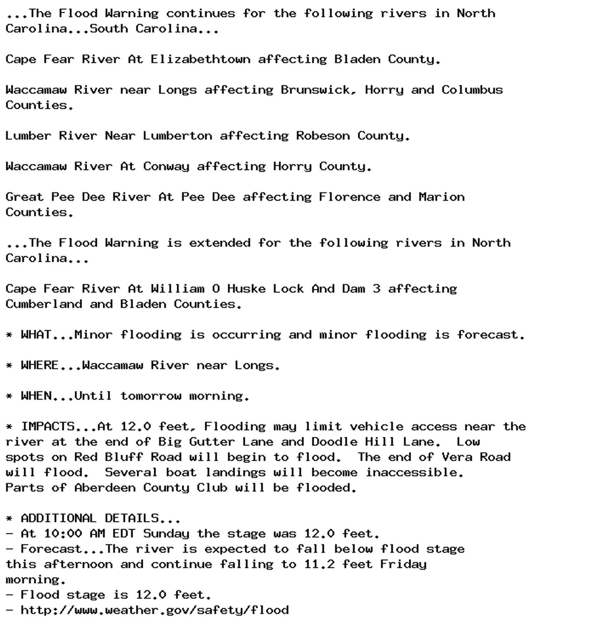 ...The Flood Warning continues for the following rivers in North
Carolina...South Carolina...

Cape Fear River At Elizabethtown affecting Bladen County.

Waccamaw River near Longs affecting Brunswick, Horry and Columbus
Counties.

Lumber River Near Lumberton affecting Robeson County.

Waccamaw River At Conway affecting Horry County.

Great Pee Dee River At Pee Dee affecting Florence and Marion
Counties.

...The Flood Warning is extended for the following rivers in North
Carolina...

Cape Fear River At William O Huske Lock And Dam 3 affecting
Cumberland and Bladen Counties.

* WHAT...Minor flooding is occurring and minor flooding is forecast.

* WHERE...Waccamaw River near Longs.

* WHEN...Until tomorrow morning.

* IMPACTS...At 12.0 feet, Flooding may limit vehicle access near the
river at the end of Big Gutter Lane and Doodle Hill Lane.  Low
spots on Red Bluff Road will begin to flood.  The end of Vera Road
will flood.  Several boat landings will become inaccessible.
Parts of Aberdeen County Club will be flooded.

* ADDITIONAL DETAILS...
- At 10:00 AM EDT Sunday the stage was 12.0 feet.
- Forecast...The river is expected to fall below flood stage
this afternoon and continue falling to 11.2 feet Friday
morning.
- Flood stage is 12.0 feet.
- http://www.weather.gov/safety/flood