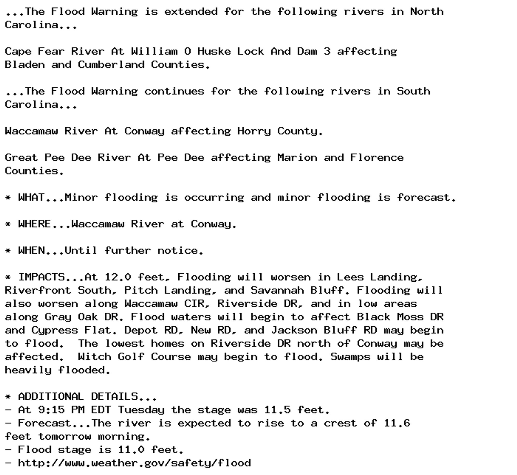 ...The Flood Warning is extended for the following rivers in North
Carolina...

Cape Fear River At William O Huske Lock And Dam 3 affecting
Bladen and Cumberland Counties.

...The Flood Warning continues for the following rivers in South
Carolina...

Waccamaw River At Conway affecting Horry County.

Great Pee Dee River At Pee Dee affecting Marion and Florence
Counties.

* WHAT...Minor flooding is occurring and minor flooding is forecast.

* WHERE...Waccamaw River at Conway.

* WHEN...Until further notice.

* IMPACTS...At 12.0 feet, Flooding will worsen in Lees Landing,
Riverfront South, Pitch Landing, and Savannah Bluff. Flooding will
also worsen along Waccamaw CIR, Riverside DR, and in low areas
along Gray Oak DR. Flood waters will begin to affect Black Moss DR
and Cypress Flat. Depot RD, New RD, and Jackson Bluff RD may begin
to flood.  The lowest homes on Riverside DR north of Conway may be
affected.  Witch Golf Course may begin to flood. Swamps will be
heavily flooded.

* ADDITIONAL DETAILS...
- At 9:15 PM EDT Tuesday the stage was 11.5 feet.
- Forecast...The river is expected to rise to a crest of 11.6
feet tomorrow morning.
- Flood stage is 11.0 feet.
- http://www.weather.gov/safety/flood