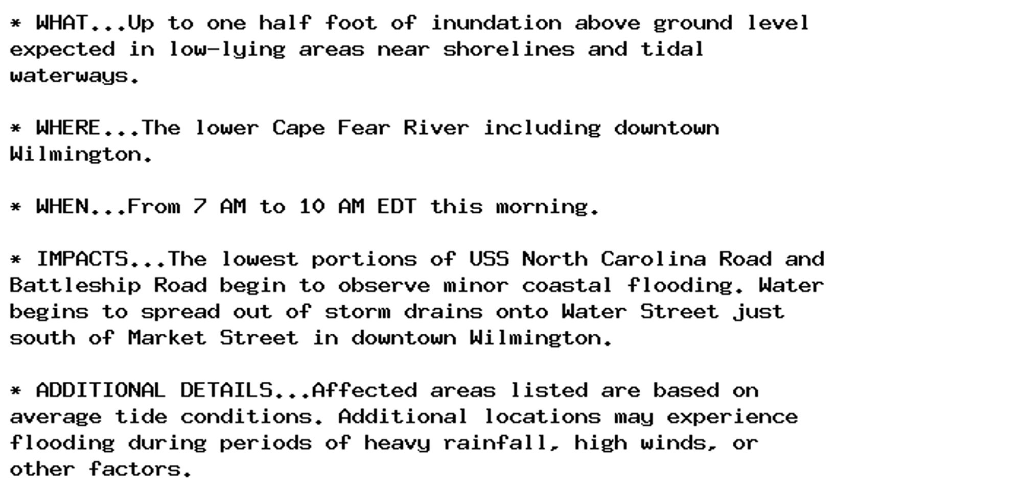 * WHAT...Up to one half foot of inundation above ground level
expected in low-lying areas near shorelines and tidal
waterways.

* WHERE...The lower Cape Fear River including downtown
Wilmington.

* WHEN...From 7 AM to 10 AM EDT this morning.

* IMPACTS...The lowest portions of USS North Carolina Road and
Battleship Road begin to observe minor coastal flooding. Water
begins to spread out of storm drains onto Water Street just
south of Market Street in downtown Wilmington.

* ADDITIONAL DETAILS...Affected areas listed are based on
average tide conditions. Additional locations may experience
flooding during periods of heavy rainfall, high winds, or
other factors.