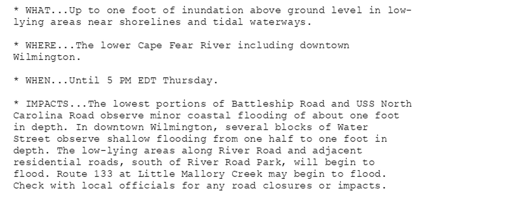 * WHAT...Up to one foot of inundation above ground level in low-
lying areas near shorelines and tidal waterways.

* WHERE...The lower Cape Fear River including downtown
Wilmington.

* WHEN...Until 5 PM EDT Thursday.

* IMPACTS...The lowest portions of Battleship Road and USS North
Carolina Road observe minor coastal flooding of about one foot
in depth. In downtown Wilmington, several blocks of Water
Street observe shallow flooding from one half to one foot in
depth. The low-lying areas along River Road and adjacent
residential roads, south of River Road Park, will begin to
flood. Route 133 at Little Mallory Creek may begin to flood.
Check with local officials for any road closures or impacts.