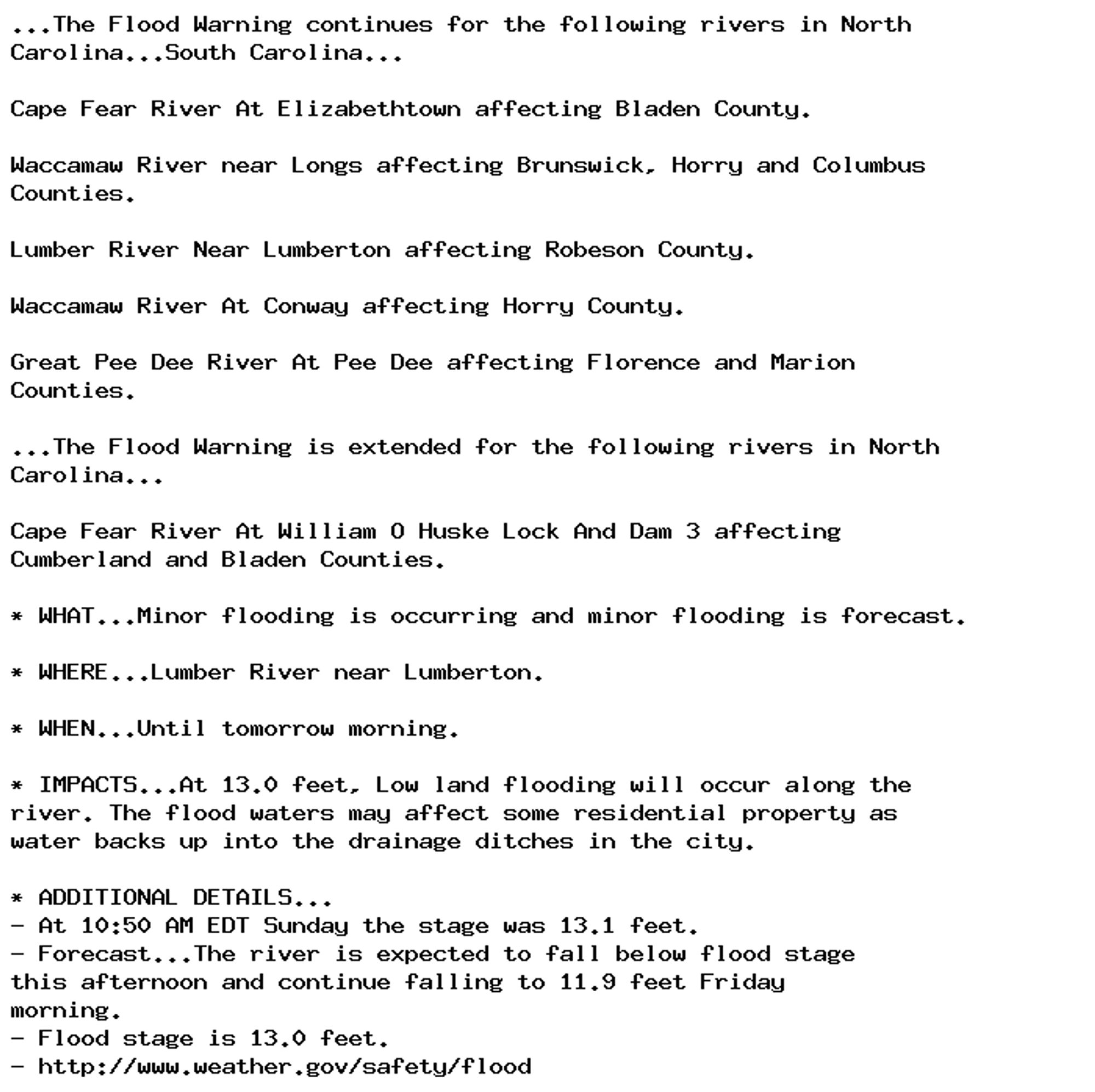 ...The Flood Warning continues for the following rivers in North
Carolina...South Carolina...

Cape Fear River At Elizabethtown affecting Bladen County.

Waccamaw River near Longs affecting Brunswick, Horry and Columbus
Counties.

Lumber River Near Lumberton affecting Robeson County.

Waccamaw River At Conway affecting Horry County.

Great Pee Dee River At Pee Dee affecting Florence and Marion
Counties.

...The Flood Warning is extended for the following rivers in North
Carolina...

Cape Fear River At William O Huske Lock And Dam 3 affecting
Cumberland and Bladen Counties.

* WHAT...Minor flooding is occurring and minor flooding is forecast.

* WHERE...Lumber River near Lumberton.

* WHEN...Until tomorrow morning.

* IMPACTS...At 13.0 feet, Low land flooding will occur along the
river. The flood waters may affect some residential property as
water backs up into the drainage ditches in the city.

* ADDITIONAL DETAILS...
- At 10:50 AM EDT Sunday the stage was 13.1 feet.
- Forecast...The river is expected to fall below flood stage
this afternoon and continue falling to 11.9 feet Friday
morning.
- Flood stage is 13.0 feet.
- http://www.weather.gov/safety/flood