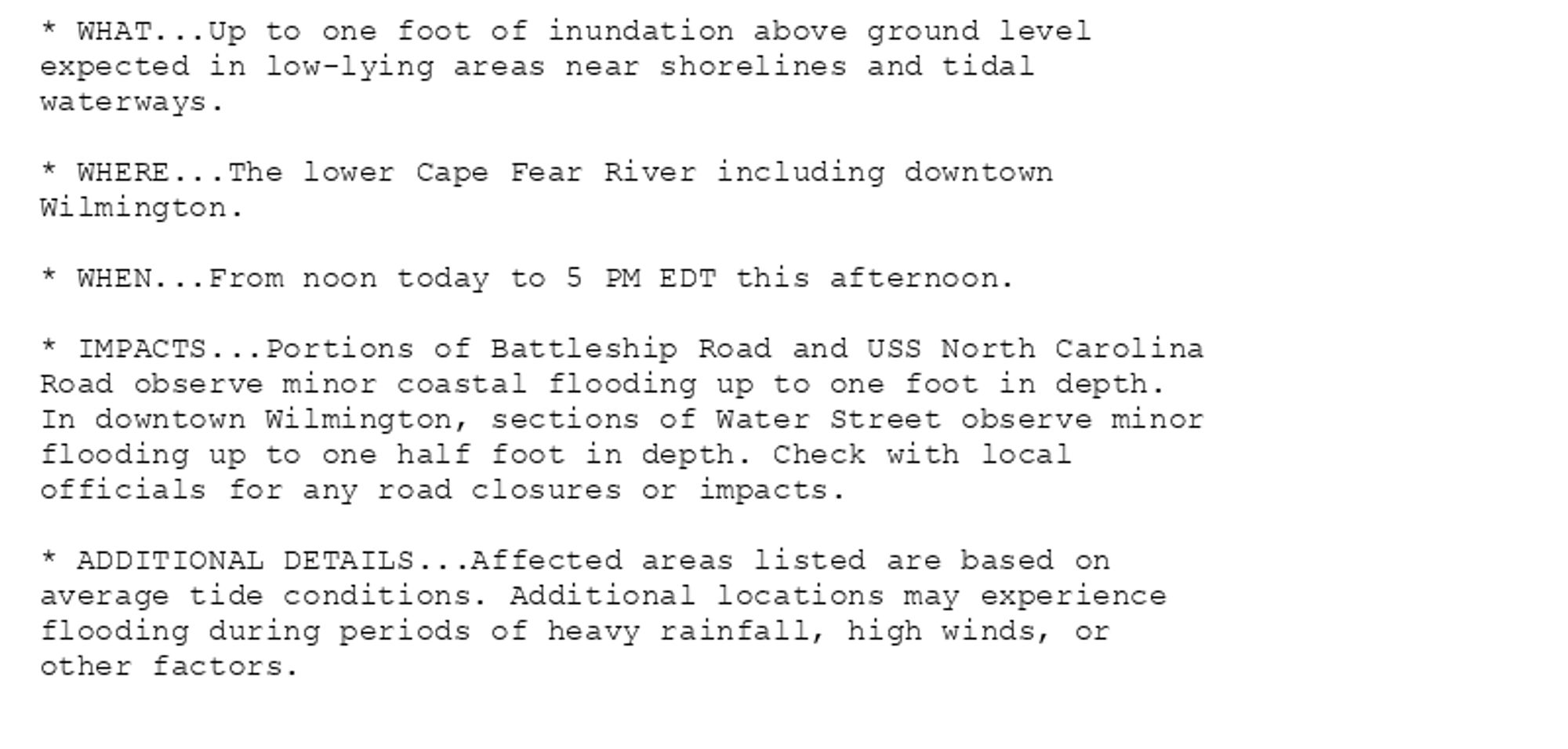 * WHAT...Up to one foot of inundation above ground level
expected in low-lying areas near shorelines and tidal
waterways.

* WHERE...The lower Cape Fear River including downtown
Wilmington.

* WHEN...From noon today to 5 PM EDT this afternoon.

* IMPACTS...Portions of Battleship Road and USS North Carolina
Road observe minor coastal flooding up to one foot in depth.
In downtown Wilmington, sections of Water Street observe minor
flooding up to one half foot in depth. Check with local
officials for any road closures or impacts.

* ADDITIONAL DETAILS...Affected areas listed are based on
average tide conditions. Additional locations may experience
flooding during periods of heavy rainfall, high winds, or
other factors.