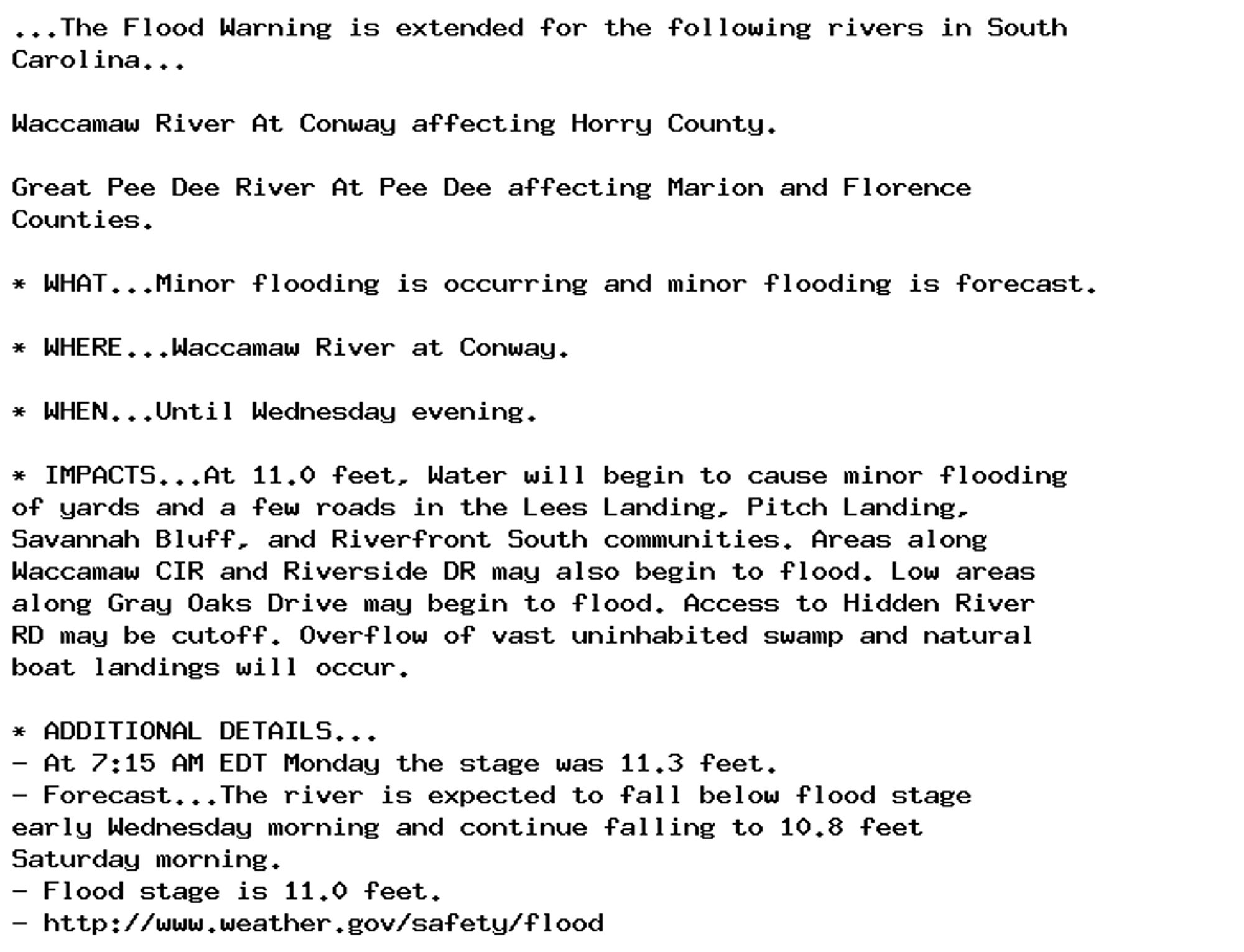 ...The Flood Warning is extended for the following rivers in South
Carolina...

Waccamaw River At Conway affecting Horry County.

Great Pee Dee River At Pee Dee affecting Marion and Florence
Counties.

* WHAT...Minor flooding is occurring and minor flooding is forecast.

* WHERE...Waccamaw River at Conway.

* WHEN...Until Wednesday evening.

* IMPACTS...At 11.0 feet, Water will begin to cause minor flooding
of yards and a few roads in the Lees Landing, Pitch Landing,
Savannah Bluff, and Riverfront South communities. Areas along
Waccamaw CIR and Riverside DR may also begin to flood. Low areas
along Gray Oaks Drive may begin to flood. Access to Hidden River
RD may be cutoff. Overflow of vast uninhabited swamp and natural
boat landings will occur.

* ADDITIONAL DETAILS...
- At 7:15 AM EDT Monday the stage was 11.3 feet.
- Forecast...The river is expected to fall below flood stage
early Wednesday morning and continue falling to 10.8 feet
Saturday morning.
- Flood stage is 11.0 feet.
- http://www.weather.gov/safety/flood