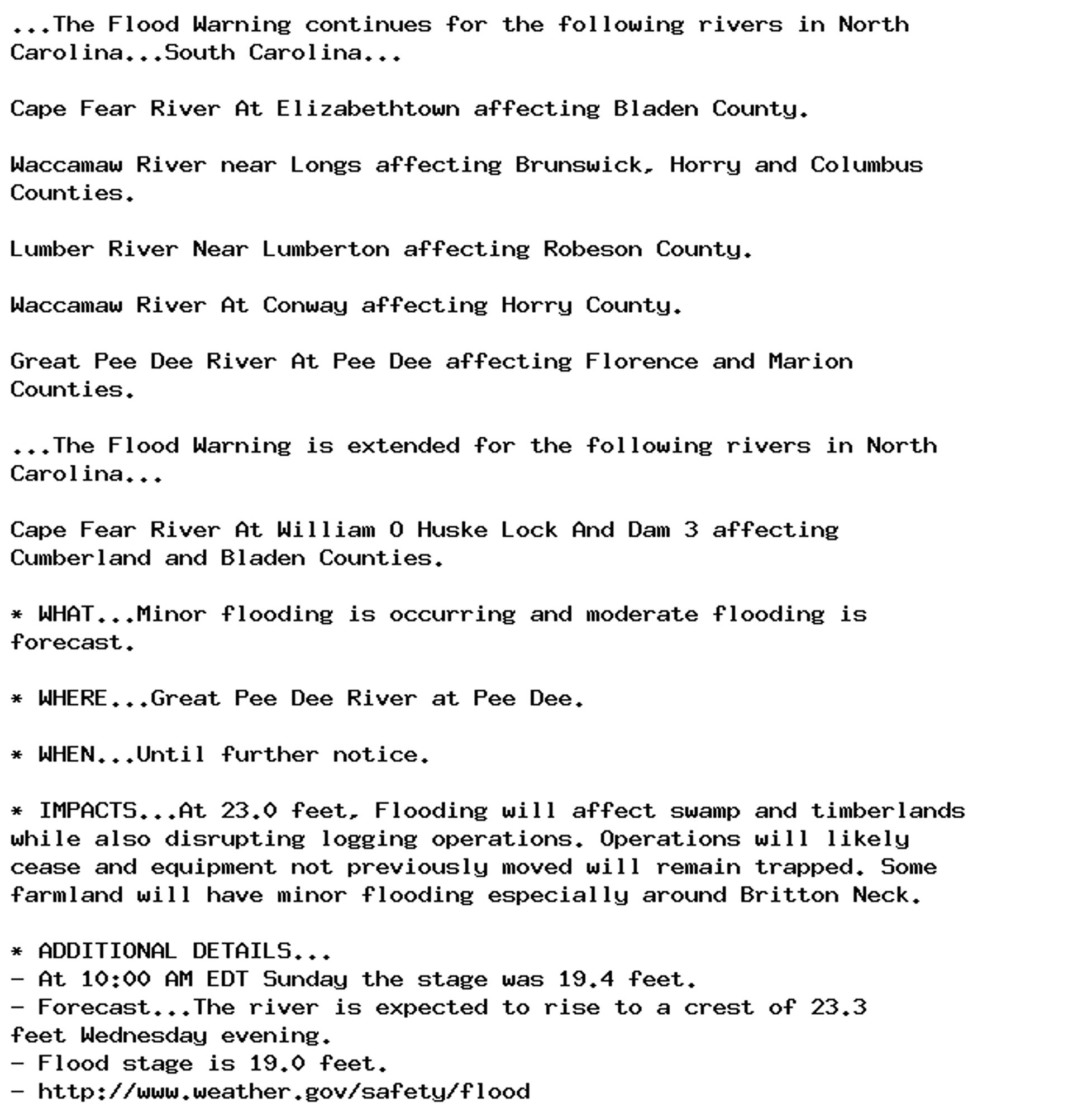 ...The Flood Warning continues for the following rivers in North
Carolina...South Carolina...

Cape Fear River At Elizabethtown affecting Bladen County.

Waccamaw River near Longs affecting Brunswick, Horry and Columbus
Counties.

Lumber River Near Lumberton affecting Robeson County.

Waccamaw River At Conway affecting Horry County.

Great Pee Dee River At Pee Dee affecting Florence and Marion
Counties.

...The Flood Warning is extended for the following rivers in North
Carolina...

Cape Fear River At William O Huske Lock And Dam 3 affecting
Cumberland and Bladen Counties.

* WHAT...Minor flooding is occurring and moderate flooding is
forecast.

* WHERE...Great Pee Dee River at Pee Dee.

* WHEN...Until further notice.

* IMPACTS...At 23.0 feet, Flooding will affect swamp and timberlands
while also disrupting logging operations. Operations will likely
cease and equipment not previously moved will remain trapped. Some
farmland will have minor flooding especially around Britton Neck.

* ADDITIONAL DETAILS...
- At 10:00 AM EDT Sunday the stage was 19.4 feet.
- Forecast...The river is expected to rise to a crest of 23.3
feet Wednesday evening.
- Flood stage is 19.0 feet.
- http://www.weather.gov/safety/flood