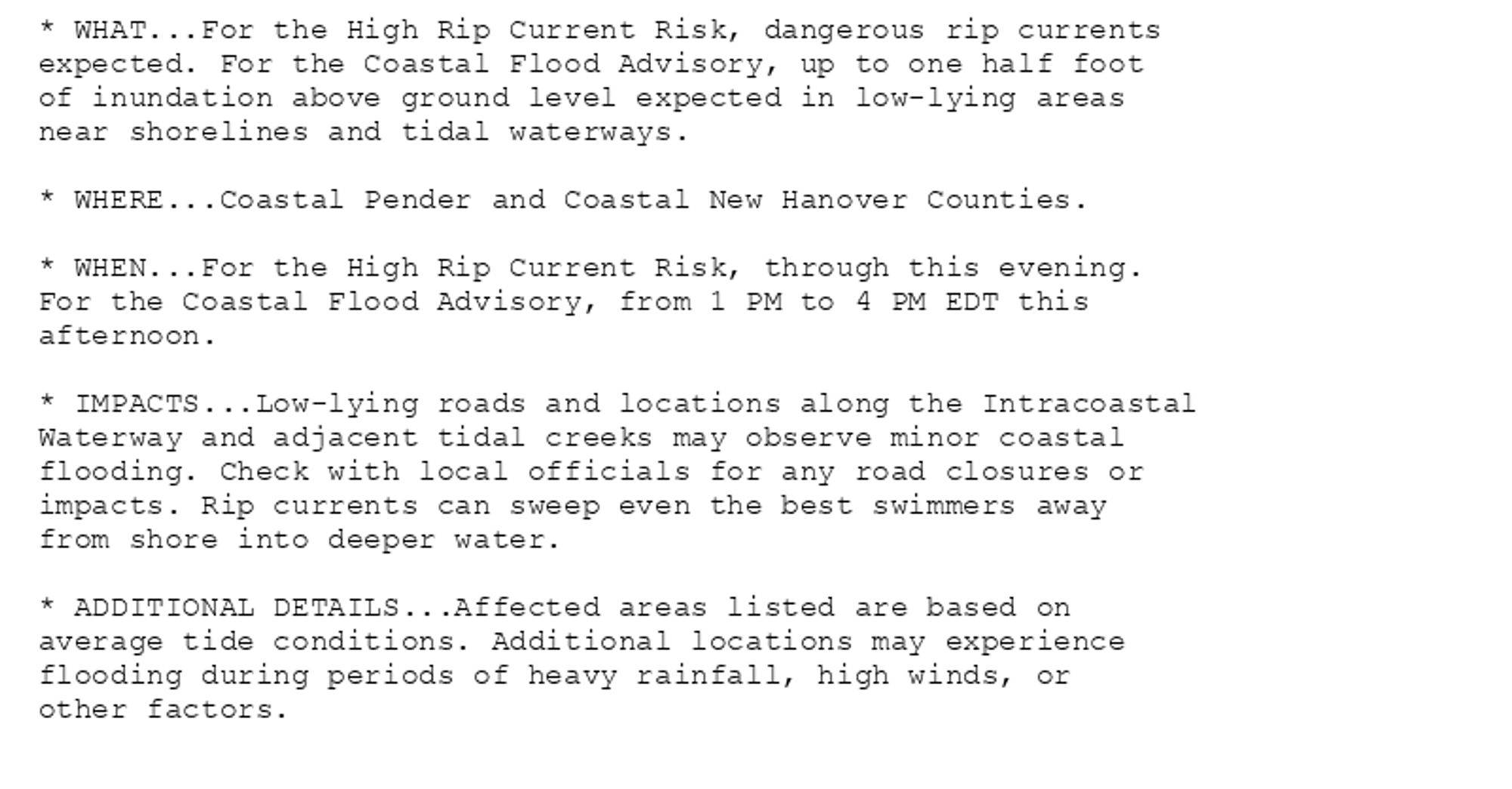 * WHAT...For the High Rip Current Risk, dangerous rip currents
expected. For the Coastal Flood Advisory, up to one half foot
of inundation above ground level expected in low-lying areas
near shorelines and tidal waterways.

* WHERE...Coastal Pender and Coastal New Hanover Counties.

* WHEN...For the High Rip Current Risk, through this evening.
For the Coastal Flood Advisory, from 1 PM to 4 PM EDT this
afternoon.

* IMPACTS...Low-lying roads and locations along the Intracoastal
Waterway and adjacent tidal creeks may observe minor coastal
flooding. Check with local officials for any road closures or
impacts. Rip currents can sweep even the best swimmers away
from shore into deeper water.

* ADDITIONAL DETAILS...Affected areas listed are based on
average tide conditions. Additional locations may experience
flooding during periods of heavy rainfall, high winds, or
other factors.