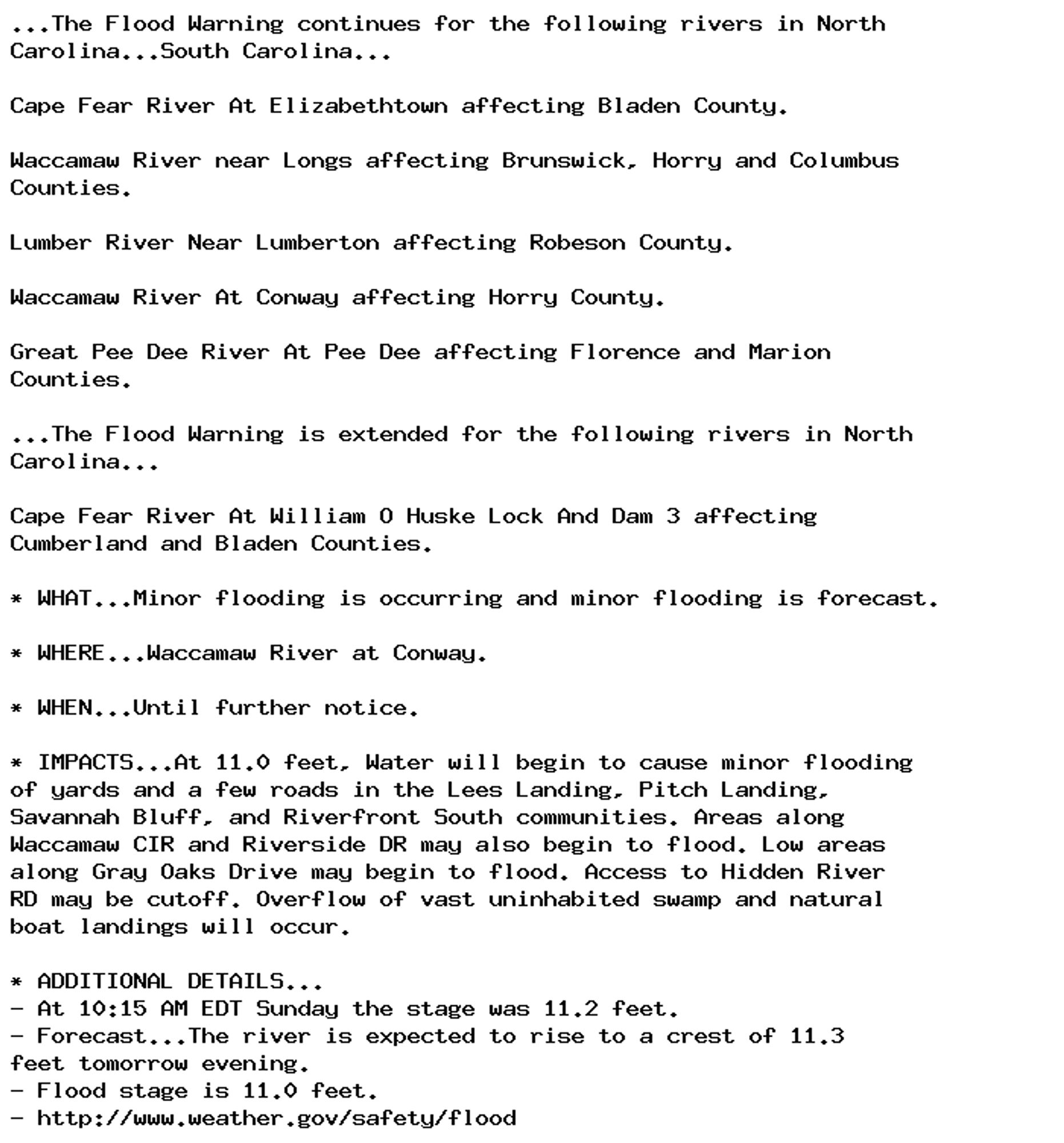 ...The Flood Warning continues for the following rivers in North
Carolina...South Carolina...

Cape Fear River At Elizabethtown affecting Bladen County.

Waccamaw River near Longs affecting Brunswick, Horry and Columbus
Counties.

Lumber River Near Lumberton affecting Robeson County.

Waccamaw River At Conway affecting Horry County.

Great Pee Dee River At Pee Dee affecting Florence and Marion
Counties.

...The Flood Warning is extended for the following rivers in North
Carolina...

Cape Fear River At William O Huske Lock And Dam 3 affecting
Cumberland and Bladen Counties.

* WHAT...Minor flooding is occurring and minor flooding is forecast.

* WHERE...Waccamaw River at Conway.

* WHEN...Until further notice.

* IMPACTS...At 11.0 feet, Water will begin to cause minor flooding
of yards and a few roads in the Lees Landing, Pitch Landing,
Savannah Bluff, and Riverfront South communities. Areas along
Waccamaw CIR and Riverside DR may also begin to flood. Low areas
along Gray Oaks Drive may begin to flood. Access to Hidden River
RD may be cutoff. Overflow of vast uninhabited swamp and natural
boat landings will occur.

* ADDITIONAL DETAILS...
- At 10:15 AM EDT Sunday the stage was 11.2 feet.
- Forecast...The river is expected to rise to a crest of 11.3
feet tomorrow evening.
- Flood stage is 11.0 feet.
- http://www.weather.gov/safety/flood