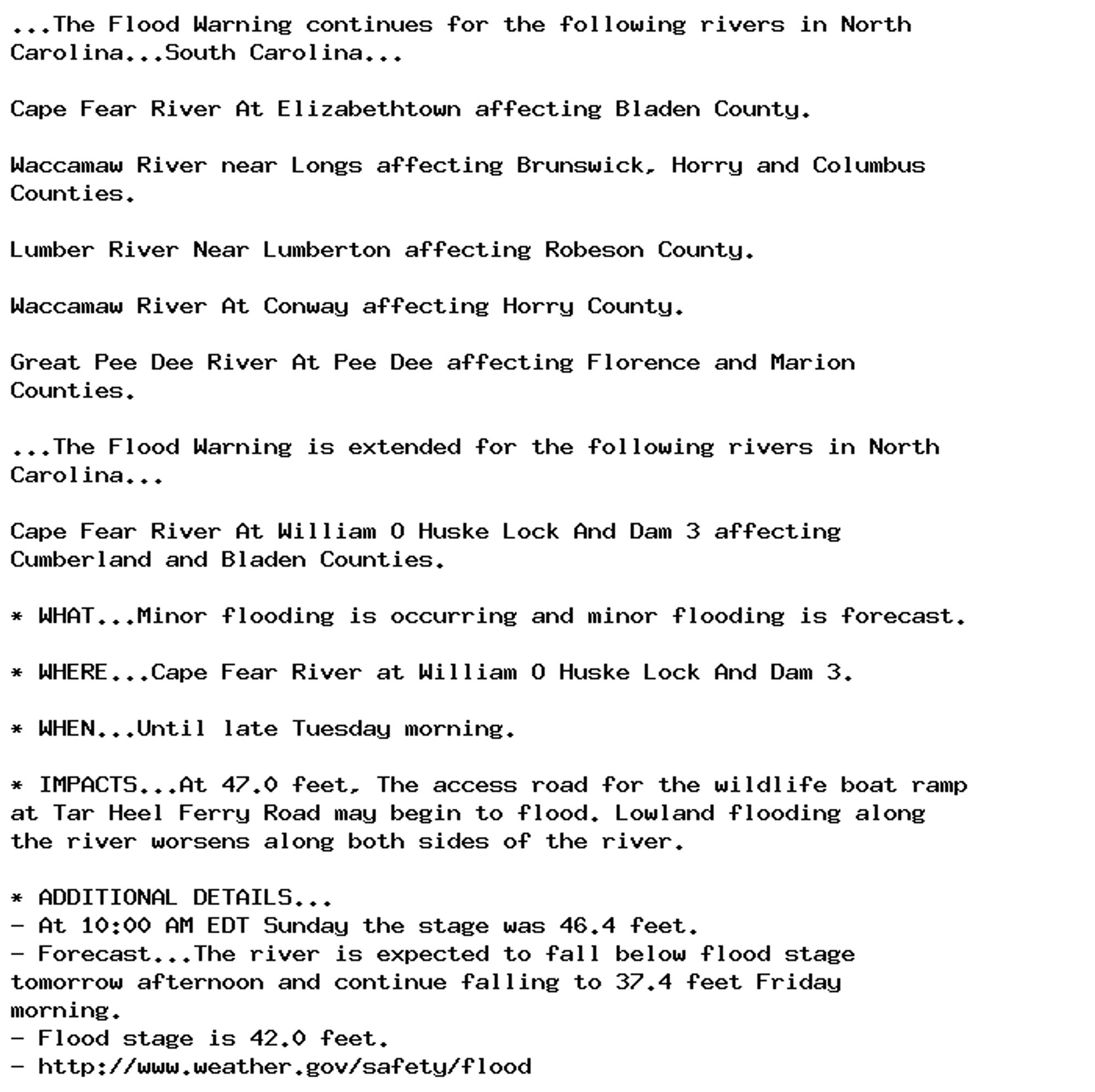 ...The Flood Warning continues for the following rivers in North
Carolina...South Carolina...

Cape Fear River At Elizabethtown affecting Bladen County.

Waccamaw River near Longs affecting Brunswick, Horry and Columbus
Counties.

Lumber River Near Lumberton affecting Robeson County.

Waccamaw River At Conway affecting Horry County.

Great Pee Dee River At Pee Dee affecting Florence and Marion
Counties.

...The Flood Warning is extended for the following rivers in North
Carolina...

Cape Fear River At William O Huske Lock And Dam 3 affecting
Cumberland and Bladen Counties.

* WHAT...Minor flooding is occurring and minor flooding is forecast.

* WHERE...Cape Fear River at William O Huske Lock And Dam 3.

* WHEN...Until late Tuesday morning.

* IMPACTS...At 47.0 feet, The access road for the wildlife boat ramp
at Tar Heel Ferry Road may begin to flood. Lowland flooding along
the river worsens along both sides of the river.

* ADDITIONAL DETAILS...
- At 10:00 AM EDT Sunday the stage was 46.4 feet.
- Forecast...The river is expected to fall below flood stage
tomorrow afternoon and continue falling to 37.4 feet Friday
morning.
- Flood stage is 42.0 feet.
- http://www.weather.gov/safety/flood