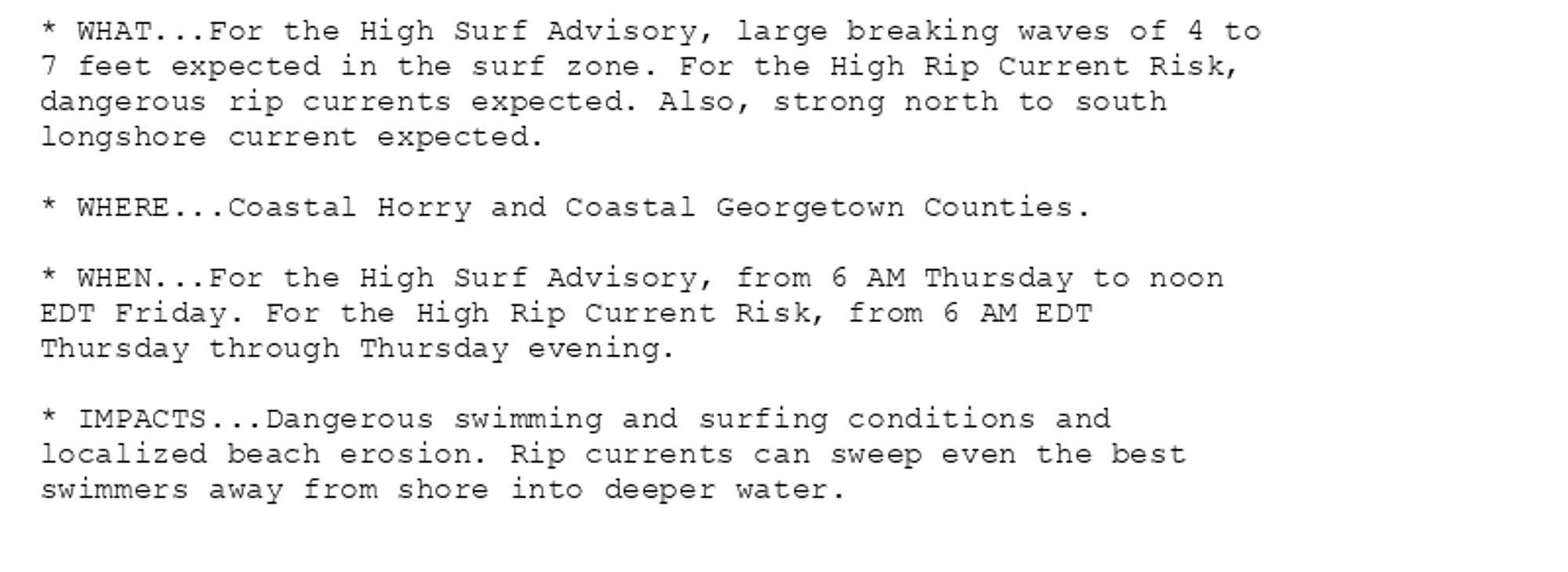 * WHAT...For the High Surf Advisory, large breaking waves of 4 to
7 feet expected in the surf zone. For the High Rip Current Risk,
dangerous rip currents expected. Also, strong north to south
longshore current expected.

* WHERE...Coastal Horry and Coastal Georgetown Counties.

* WHEN...For the High Surf Advisory, from 6 AM Thursday to noon
EDT Friday. For the High Rip Current Risk, from 6 AM EDT
Thursday through Thursday evening.

* IMPACTS...Dangerous swimming and surfing conditions and
localized beach erosion. Rip currents can sweep even the best
swimmers away from shore into deeper water.