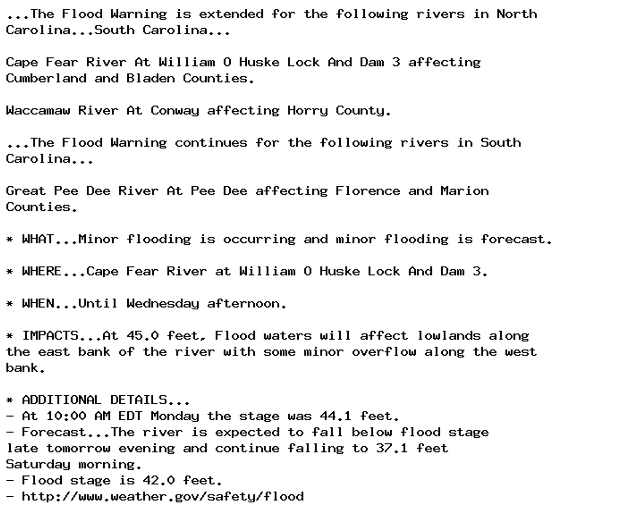 ...The Flood Warning is extended for the following rivers in North
Carolina...South Carolina...

Cape Fear River At William O Huske Lock And Dam 3 affecting
Cumberland and Bladen Counties.

Waccamaw River At Conway affecting Horry County.

...The Flood Warning continues for the following rivers in South
Carolina...

Great Pee Dee River At Pee Dee affecting Florence and Marion
Counties.

* WHAT...Minor flooding is occurring and minor flooding is forecast.

* WHERE...Cape Fear River at William O Huske Lock And Dam 3.

* WHEN...Until Wednesday afternoon.

* IMPACTS...At 45.0 feet, Flood waters will affect lowlands along
the east bank of the river with some minor overflow along the west
bank.

* ADDITIONAL DETAILS...
- At 10:00 AM EDT Monday the stage was 44.1 feet.
- Forecast...The river is expected to fall below flood stage
late tomorrow evening and continue falling to 37.1 feet
Saturday morning.
- Flood stage is 42.0 feet.
- http://www.weather.gov/safety/flood