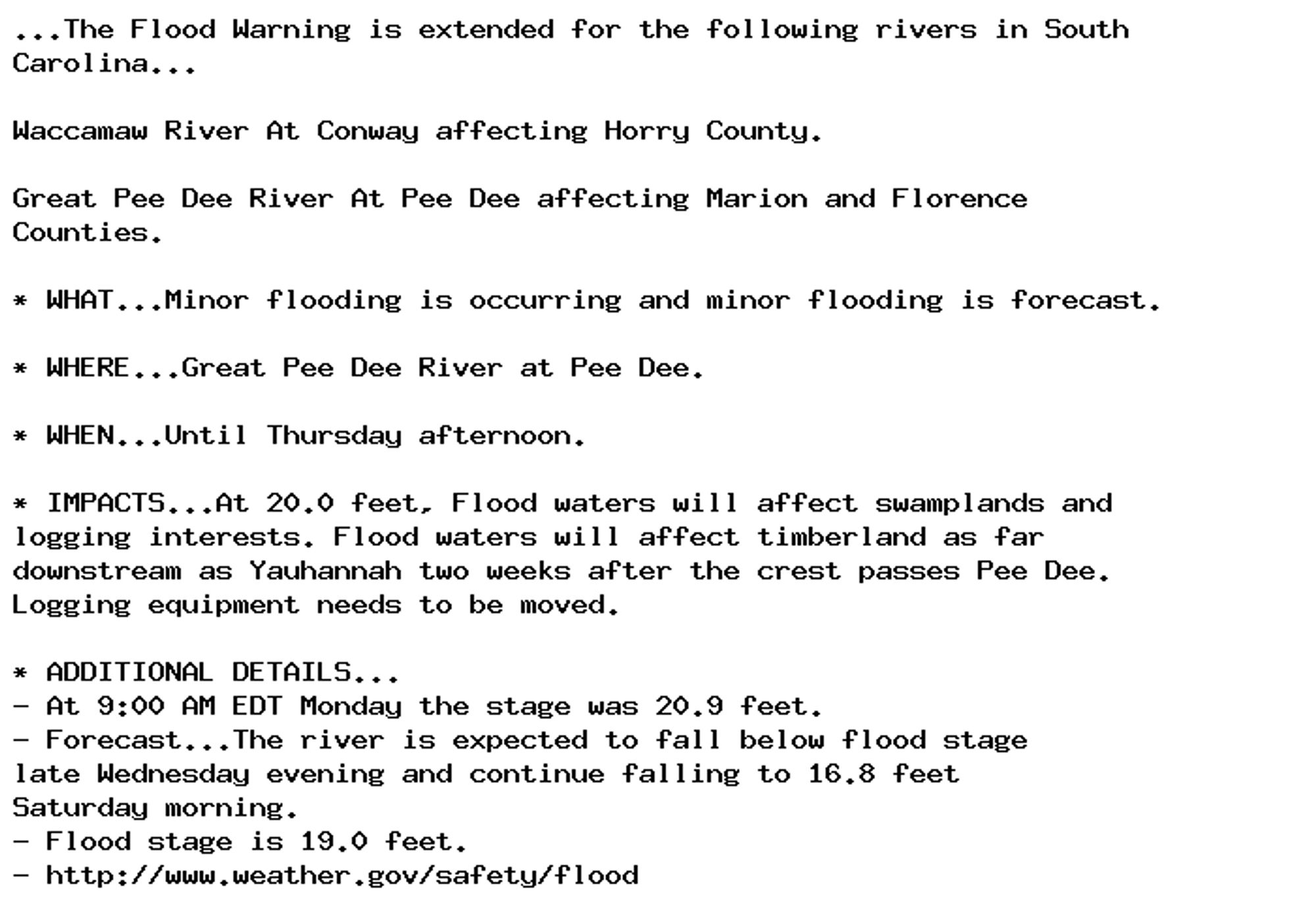 ...The Flood Warning is extended for the following rivers in South
Carolina...

Waccamaw River At Conway affecting Horry County.

Great Pee Dee River At Pee Dee affecting Marion and Florence
Counties.

* WHAT...Minor flooding is occurring and minor flooding is forecast.

* WHERE...Great Pee Dee River at Pee Dee.

* WHEN...Until Thursday afternoon.

* IMPACTS...At 20.0 feet, Flood waters will affect swamplands and
logging interests. Flood waters will affect timberland as far
downstream as Yauhannah two weeks after the crest passes Pee Dee.
Logging equipment needs to be moved.

* ADDITIONAL DETAILS...
- At 9:00 AM EDT Monday the stage was 20.9 feet.
- Forecast...The river is expected to fall below flood stage
late Wednesday evening and continue falling to 16.8 feet
Saturday morning.
- Flood stage is 19.0 feet.
- http://www.weather.gov/safety/flood