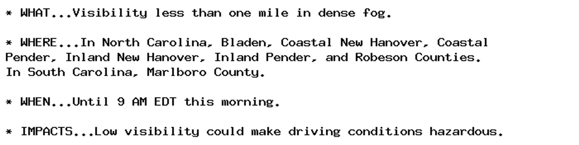 * WHAT...Visibility less than one mile in dense fog.

* WHERE...In North Carolina, Bladen, Coastal New Hanover, Coastal
Pender, Inland New Hanover, Inland Pender, and Robeson Counties.
In South Carolina, Marlboro County.

* WHEN...Until 9 AM EDT this morning.

* IMPACTS...Low visibility could make driving conditions hazardous.