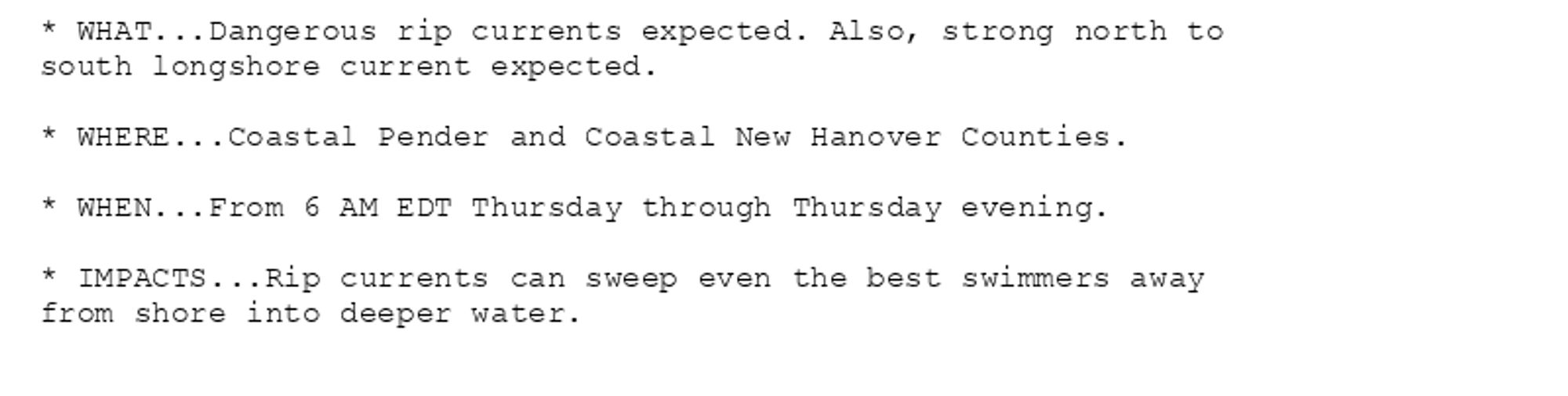 * WHAT...Dangerous rip currents expected. Also, strong north to
south longshore current expected.

* WHERE...Coastal Pender and Coastal New Hanover Counties.

* WHEN...From 6 AM EDT Thursday through Thursday evening.

* IMPACTS...Rip currents can sweep even the best swimmers away
from shore into deeper water.