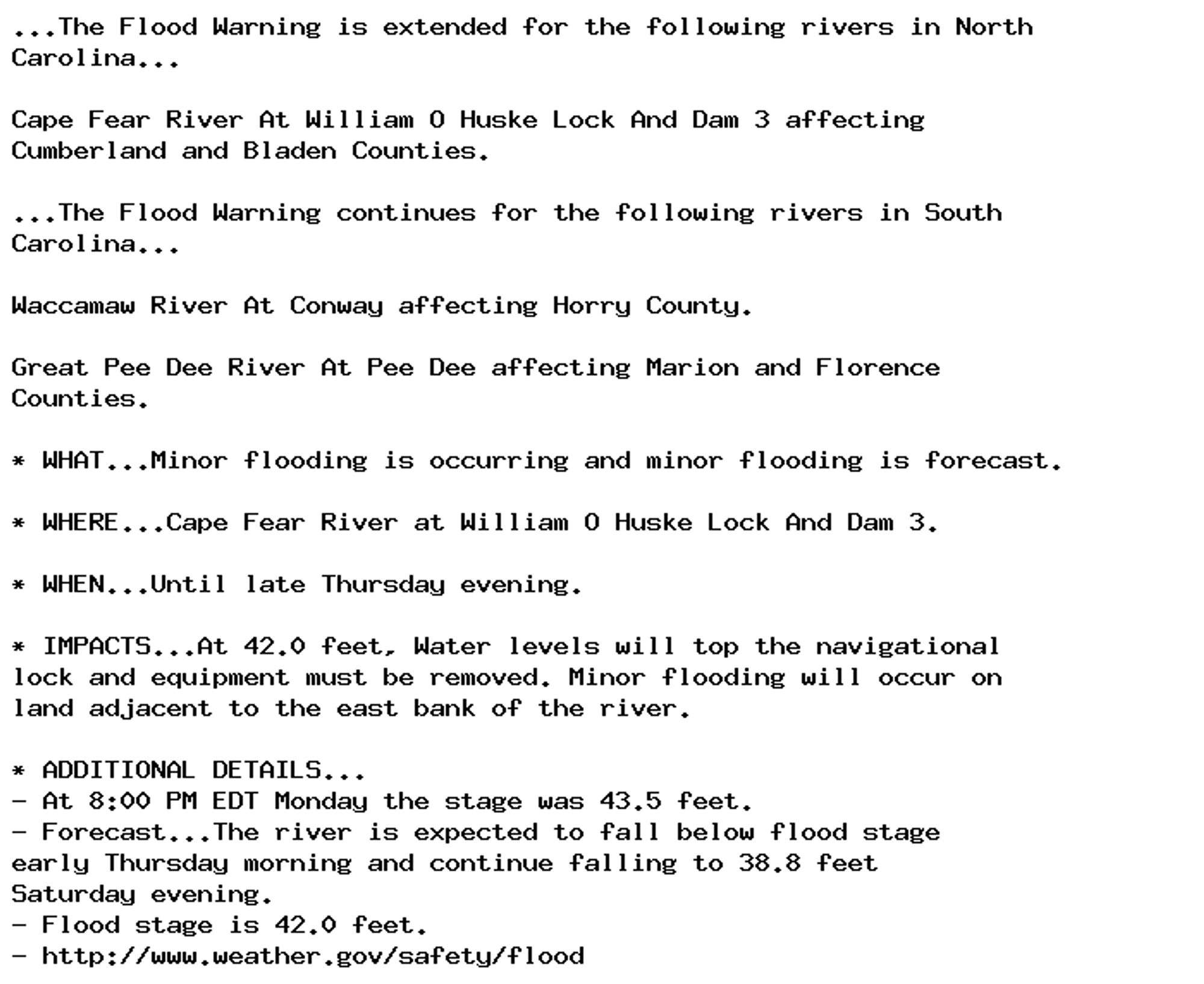 ...The Flood Warning is extended for the following rivers in North
Carolina...

Cape Fear River At William O Huske Lock And Dam 3 affecting
Cumberland and Bladen Counties.

...The Flood Warning continues for the following rivers in South
Carolina...

Waccamaw River At Conway affecting Horry County.

Great Pee Dee River At Pee Dee affecting Marion and Florence
Counties.

* WHAT...Minor flooding is occurring and minor flooding is forecast.

* WHERE...Cape Fear River at William O Huske Lock And Dam 3.

* WHEN...Until late Thursday evening.

* IMPACTS...At 42.0 feet, Water levels will top the navigational
lock and equipment must be removed. Minor flooding will occur on
land adjacent to the east bank of the river.

* ADDITIONAL DETAILS...
- At 8:00 PM EDT Monday the stage was 43.5 feet.
- Forecast...The river is expected to fall below flood stage
early Thursday morning and continue falling to 38.8 feet
Saturday evening.
- Flood stage is 42.0 feet.
- http://www.weather.gov/safety/flood