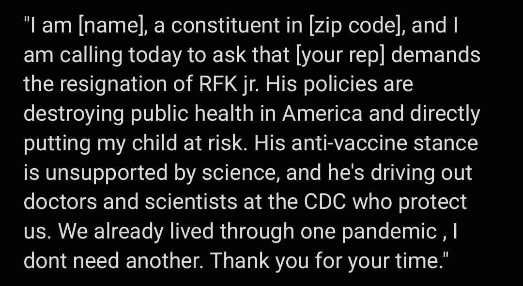 
"I am [name], a constituent in [zip code], and I am calling today to ask that [your rep] demands the resignation of RFK jr. His policies are destroying public health in America and directly putting my child at risk. His anti-vaccine stance is unsupported by science, and he's driving out doctors and scientists at the CDC who protect us. We already lived through one pandemic , I dont need another. Thank you for your time." 
