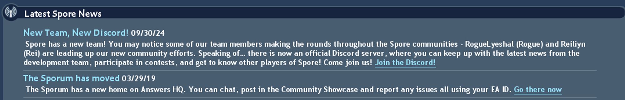 Screenshot of the Spore (2008) in-game news feed, dated 09/30/2024 announcing new discord server. 
New Team, New Discord!
Spore has a new team! You may notice some of our team members making the rounds throughout the Spore communities - RogueLyeshal (Rogue) and Reiliyn (Rei) are leading our new community efforts. Speaking of... There is now an official Discord server, where you can keep up with the latest news from the development team, participate in contests, and get to know other players of Spore! Come Join us! Join the Discord!

Older news below the post
03/29/2019
The Sporum has moved
The sporum has a new home on Answers HQ. You can chat, post in the community showcase and report any issues all using your EA ID. Go there now