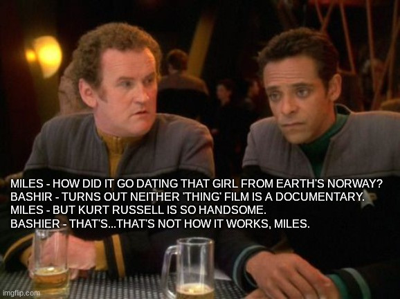 Miles - How did it go dating that girl from Earth's Norway?
Bashir - Turns out neither 'Thing' film is a documentary.
Miles - but Kurt Russell is so handsome.
Bashier - That's...that's not how it works, Miles.