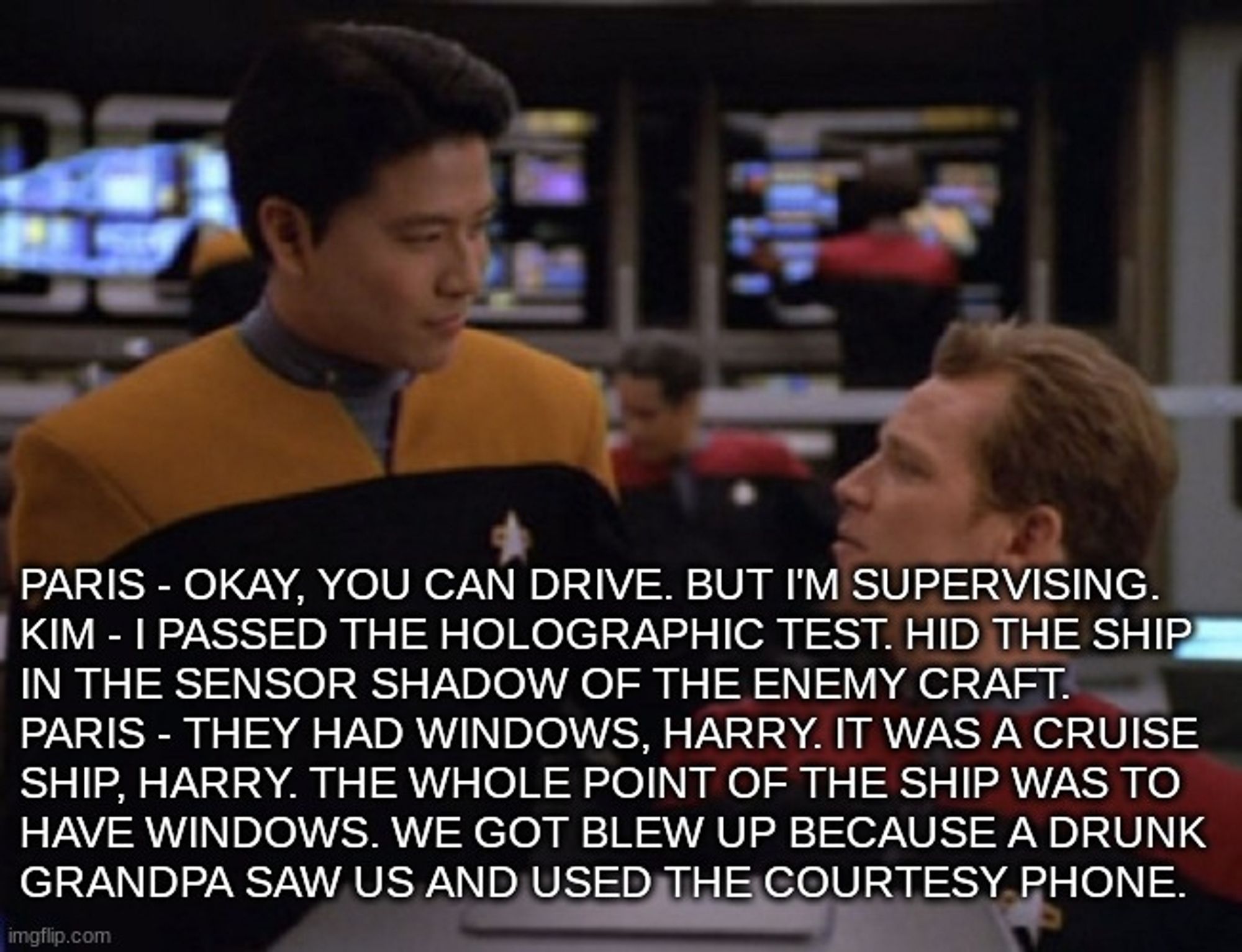 Paris - okay, you can drive. But I'm supervising.
Kim - I passed the holographic test. Hid the ship
in the sensor shadow of the enemy craft.
Paris - They had windows, Harry. It was a cruise
ship, harry. The whole point of the ship was to
have windows. We got blew up because a drunk 
grandpa saw us and used the courtesy phone.