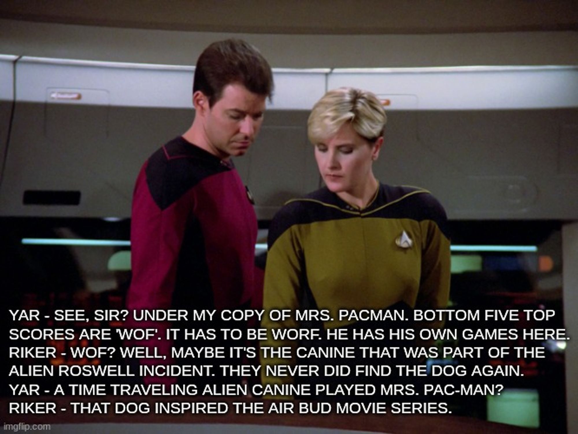 Yar - See, Sir? Under my copy of Mrs. Pac-man. Bottom five top 
scores are 'Wof'. It has to be Worf. He has his own games here.
Riker - Wof? Well, maybe it's the canine that was part of the
alien roswell incident. They never did find the dog again.
Yar - A time traveling alien canine played Mrs. Pac-Man?
Riker - That dog inspired the Air Bud movie series.