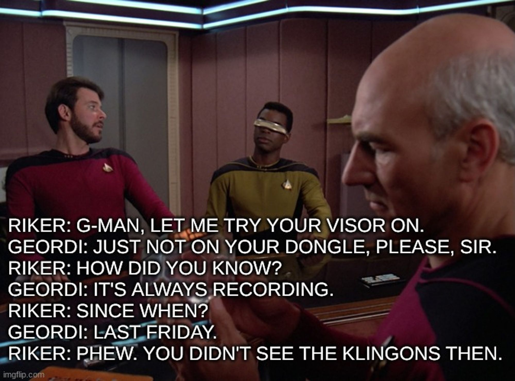 Riker: G-Man, let me try your visor on.
Geordi: Just not on your dongle, please, sir.
Riker: How did you know?
Geordi: It's always recording.
Riker: Since when?
Geordi: Last Friday.
Riker: Phew. You didn't see the Klingons then.