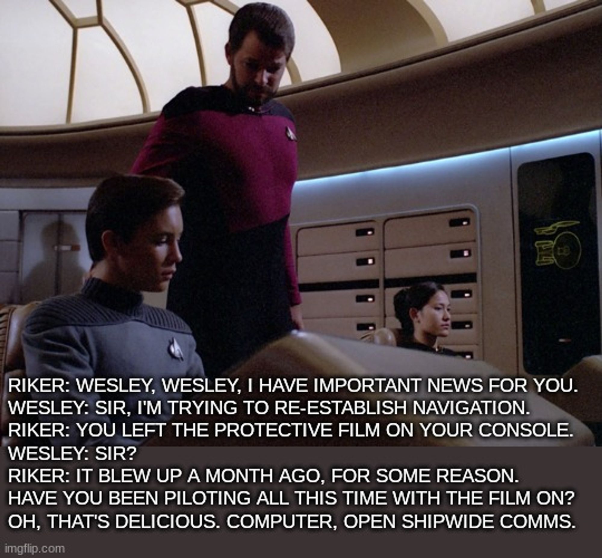 Riker: Wesley, Wesley, I have important news for you.
Wesley: Sir, I'm trying to re-establish navigation.
Riker: You left the protective film on your console.
Wesley: Sir? 
Riker: It blew up a month ago, for some reason.
Have you been piloting all this time with the film on?
Oh, that's delicious. Computer, open shipwide comms.