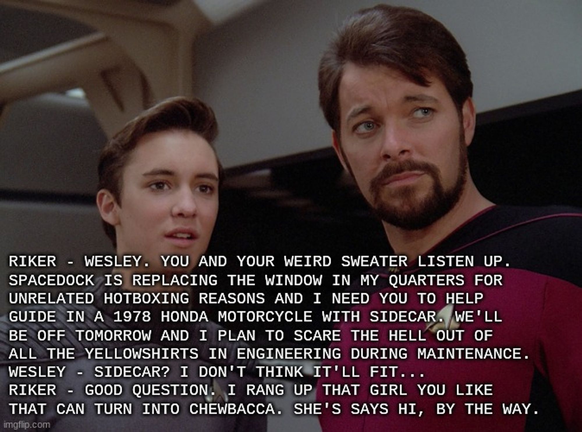 Riker - wesley. You and your weird sweater listen up. 
spacedock is replacing the window in my quarters for 
unrelated hotboxing reasons and I need you to help 
guide in a 1978 Honda Motorcycle with sidecar. We'll
be off tomorrow and I plan to scare the hell out of 
all the yellowshirts in engineering during maintenance.
Wesley - Sidecar? I don't think it'll fit...
Riker - good question. I rang up that girl you like 
that can turn into chewbacca. she's says hi, by the way.